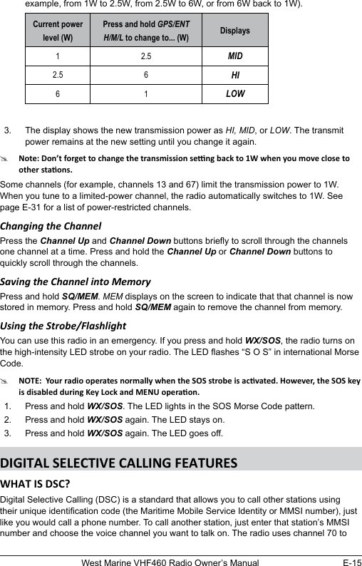 E-15West Marine VHF460 Radio Owner’s Manualexample, from 1W to 2.5W, from 2.5W to 6W, or from 6W back to 1W). Current power level (W)Press and hold GPS/ENT H/M/L to change to... (W) Displays1 2.5 MID2.5 6 HI6 1 LOW 3.  The display shows the new transmission power as HI, MID, or LOW. The transmit power remains at the new setting until you change it again.#Some channels (for example, channels 13 and 67) limit the transmission power to 1W. When you tune to a limited-power channel, the radio automatically switches to 1W. See page E-31 for a list of power-restricted channels.Changing the ChannelPress the Channel Up and Channel Down buttons briey to scroll through the channels one channel at a time. Press and hold the Channel Up or Channel Down buttons to quickly scroll through the channels.Saving the Channel into MemoryPress and hold SQ/MEM. MEM displays on the screen to indicate that that channel is now stored in memory. Press and hold SQ/MEM again to remove the channel from memory.Using the Strobe/FlashlightYou can use this radio in an emergency. If you press and hold WX/SOS, the radio turns on the high-intensity LED strobe on your radio. The LED ashes “S O S” in international Morse Code. #1.  Press and hold WX/SOS. The LED lights in the SOS Morse Code pattern. 2.  Press and hold WX/SOS again. The LED stays on.3.  Press and hold WX/SOS again. The LED goes off.Digital Selective Calling (DSC) is a standard that allows you to call other stations using their unique identication code (the Maritime Mobile Service Identity or MMSI number), just like you would call a phone number. To call another station, just enter that station’s MMSI number and choose the voice channel you want to talk on. The radio uses channel 70 to 