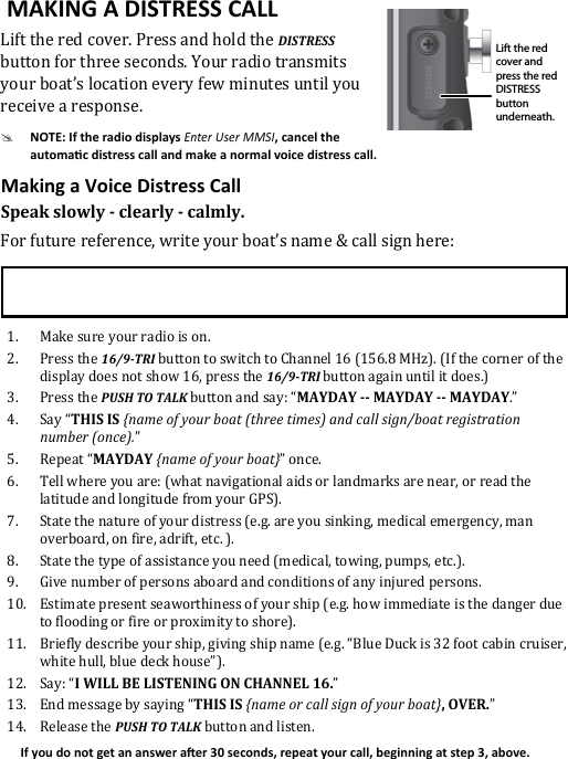 Lift the red cover. Press and hold the DISTRESS button for three seconds. Your radio transmits  your boat’s location every few minutes until you receive a response.#Enter User MMSISpeak slowly - clearly - calmly.For future reference, write your boat’s name &amp; call sign here: 1.  Make sure your radio is on. 2.  Press the 16/9-TRI button to switch to Channel 16 (156.8 MHz). (If the corner of the display does not show 16, press the 16/9-TRI button again until it does.) 3.  Press the PUSH TO TALK button and say: “MAYDAY -- MAYDAY -- MAYDAY.” 4.  Say “THIS IS {name of your boat (three times) and call sign/boat registration number (once).”5.  Repeat “MAYDAY {name of your boat}” once.6.  Tell where you are: (what navigational aids or landmarks are near, or read the latitude and longitude from your GPS). 7.  State the nature of your distress (e.g. are you sinking, medical emergency, man overboard, on fire, adrift, etc. ).8.  State the type of assistance you need (medical, towing, pumps, etc.).9.  Give number of persons aboard and conditions of any injured persons. 10.  Estimate present seaworthiness of your ship (e.g. how immediate is the danger due to flooding or fire or proximity to shore). 11.  Briefly describe your ship, giving ship name (e.g. “Blue Duck is 32 foot cabin cruiser, white hull, blue deck house”). 12.  Say: “I WILL BE LISTENING ON CHANNEL 16.” 13.  End message by saying “THIS IS {name or call sign of your boat}, OVER.” 14.  Release the PUSH TO TALK button and listen. Lift the red cover and press the red DISTRESS button underneath.