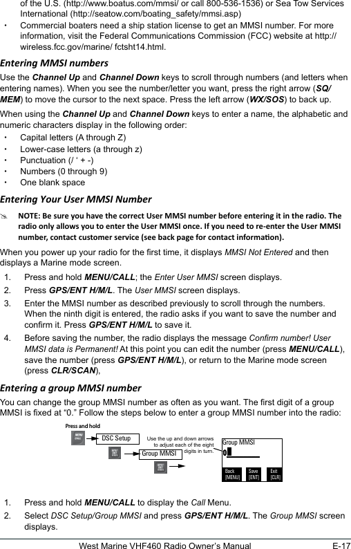 E-17West Marine VHF460 Radio Owner’s Manualof the U.S. (http://www.boatus.com/mmsi/ or call 800-536-1536) or Sea Tow Services International (http://seatow.com/boating_safety/mmsi.asp)  xCommercial boaters need a ship station license to get an MMSI number. For more information, visit the Federal Communications Commission (FCC) website at http://wireless.fcc.gov/marine/ fctsht14.html. Entering MMSI numbers Use the Channel Up and Channel Down keys to scroll through numbers (and letters when entering names). When you see the number/letter you want, press the right arrow (SQ/MEM) to move the cursor to the next space. Press the left arrow (WX/SOS) to back up.When using the Channel Up and Channel Down keys to enter a name, the alphabetic and numeric characters display in the following order: xCapital letters (A through Z) xLower-case letters (a through z) xPunctuation (/ ‘ + -)  xNumbers (0 through 9) xOne blank spaceEntering Your User MMSI Number #When you power up your radio for the rst time, it displays MMSI Not Entered and then displays a Marine mode screen. 1.  Press and hold MENU/CALL; the Enter User MMSI screen displays.2.  Press GPS/ENT H/M/L. The User MMSI screen displays.3.  Enter the MMSI number as described previously to scroll through the numbers.  When the ninth digit is entered, the radio asks if you want to save the number and conrm it. Press GPS/ENT H/M/L to save it.4.  Before saving the number, the radio displays the message Conrm number! User MMSI data is Permanent! At this point you can edit the number (press MENU/CALL), save the number (press GPS/ENT H/M/L), or return to the Marine mode screen (press CLR/SCAN),Entering a group MMSI numberYou can change the group MMSI number as often as you want. The rst digit of a group MMSI is xed at “0.” Follow the steps below to enter a group MMSI number into the radio:  1.  Press and hold MENU/CALL to display the Call Menu.2.  Select DSC Setup/Group MMSI and press GPS/ENT H/M/L. The Group MMSI screen displays. 0________Use the up and down arrows to adjust each of the eight digits in turn.Group MMSIBack[MENU]Exit[CLR]Save[ENT]Press and hold Group MMSIDSC Setup