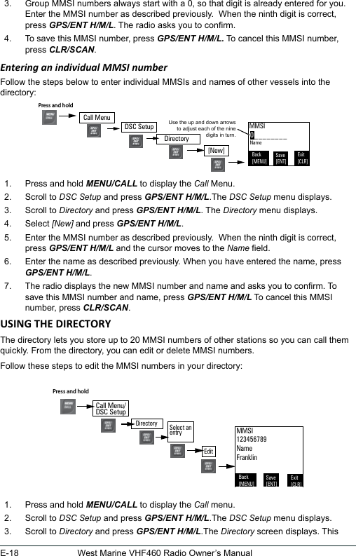 E-18 West Marine VHF460 Radio Owner’s Manual3.  Group MMSI numbers always start with a 0, so that digit is already entered for you. Enter the MMSI number as described previously.  When the ninth digit is correct, press GPS/ENT H/M/L. The radio asks you to conrm. 4.  To save this MMSI number, press GPS/ENT H/M/L. To cancel this MMSI number, press CLR/SCAN. Entering an individual MMSI numberFollow the steps below to enter individual MMSIs and names of other vessels into the directory:1.  Press and hold MENU/CALL to display the Call Menu.2.  Scroll to DSC Setup and press GPS/ENT H/M/L.The DSC Setup menu displays.3.  Scroll to Directory and press GPS/ENT H/M/L. The Directory menu displays. 4.  Select [New] and press GPS/ENT H/M/L. 5.  Enter the MMSI number as described previously.  When the ninth digit is correct, press GPS/ENT H/M/L and the cursor moves to the Name eld.6.  Enter the name as described previously. When you have entered the name, press GPS/ENT H/M/L.7.  The radio displays the new MMSI number and name and asks you to conrm. To save this MMSI number and name, press GPS/ENT H/M/L To cancel this MMSI number, press CLR/SCAN.The directory lets you store up to 20 MMSI numbers of other stations so you can call them quickly. From the directory, you can edit or delete MMSI numbers. Follow these steps to edit the MMSI numbers in your directory: 1.  Press and hold MENU/CALL to display the Call menu. 2.  Scroll to DSC Setup and press GPS/ENT H/M/L.The DSC Setup menu displays. 3.  Scroll to Directory and press GPS/ENT H/M/L.The Directory screen displays. This 0________Use the up and down arrows to adjust each of the nine digits in turn.MMSIBack[MENU]Exit[CLR]Save[ENT]NameDSC SetupPress and hold [New]DirectoryCall MenuBack[MENU]Exit[CLR]Save[ENT]MMSI123456789NameFranklinDirectoryPress and hold Select an  entryEditCall Menu/DSC Setup