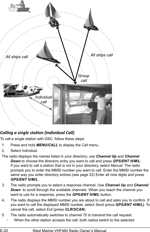 E-20 West Marine VHF460 Radio Owner’s Manual  Calling a single staon (Individual Call) To call a single station with DSC, follow these steps: 1.  Press and hold MENU/CALL to display the Call menu. 2.  Select Individual. The radio displays the names listed in your directory; use Channel Up and Channel Down to choose the directory entry you want to call and press GPS/ENT H/M/L. If you want to call a station that is not in your directory, select Manual. The radio prompts you to enter the MMSI number you want to call. Enter the MMSI number the same way you enter directory entries (see page 22) Enter all nine digits and press GPS/ENT H/M/L. 3.  The radio prompts you to select a response channel. Use Channel Up and Channel Down  to scroll through the available channels. When you reach the channel you want to use for a response, press the GPS/ENT H/M/L button. 4.  The radio displays the MMSI number you are about to call and asks you to conrm. If you want to call the displayed MMSI number, select Send (press GPS/ENT H/M/L). To cancel the call, select Exit (press CLR/SCAN).5.  The radio automatically switches to channel 70 to transmit the call request.  xWhen the other station accepts the call, both radios switch to the selected All ships callGroupcallIndividualcallAll ships call