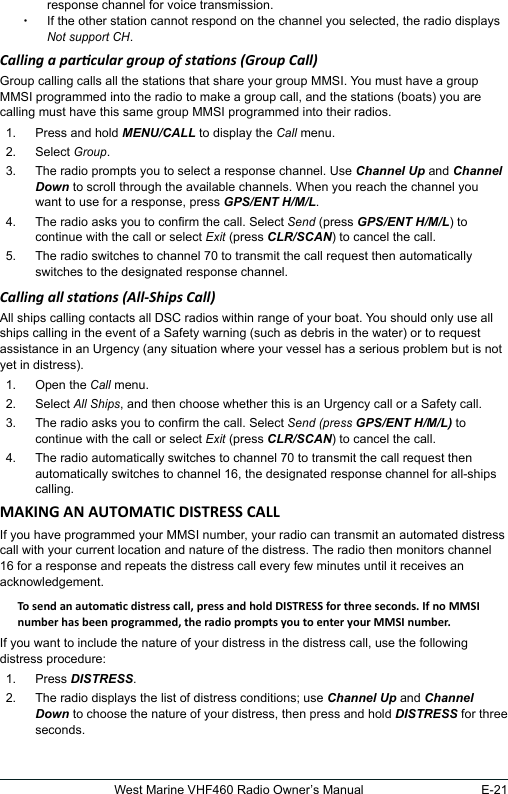 E-21West Marine VHF460 Radio Owner’s Manualresponse channel for voice transmission.  xIf the other station cannot respond on the channel you selected, the radio displays Not support CH.Calling a parcular group of staons (Group Call)Group calling calls all the stations that share your group MMSI. You must have a group MMSI programmed into the radio to make a group call, and the stations (boats) you are calling must have this same group MMSI programmed into their radios. 1.  Press and hold MENU/CALL to display the Call menu. 2.  Select Group. 3.  The radio prompts you to select a response channel. Use Channel Up and Channel Down to scroll through the available channels. When you reach the channel you want to use for a response, press GPS/ENT H/M/L. 4.  The radio asks you to conrm the call. Select Send (press GPS/ENT H/M/L) to continue with the call or select Exit (press CLR/SCAN) to cancel the call. 5.  The radio switches to channel 70 to transmit the call request then automatically switches to the designated response channel. Calling all staons (All-Ships Call)All ships calling contacts all DSC radios within range of your boat. You should only use all ships calling in the event of a Safety warning (such as debris in the water) or to request assistance in an Urgency (any situation where your vessel has a serious problem but is not yet in distress). 1.  Open the Call menu. 2.  Select All Ships, and then choose whether this is an Urgency call or a Safety call. 3.  The radio asks you to conrm the call. Select Send (press GPS/ENT H/M/L) to continue with the call or select Exit (press CLR/SCAN) to cancel the call. 4.  The radio automatically switches to channel 70 to transmit the call request then automatically switches to channel 16, the designated response channel for all-ships calling. If you have programmed your MMSI number, your radio can transmit an automated distress call with your current location and nature of the distress. The radio then monitors channel 16 for a response and repeats the distress call every few minutes until it receives an acknowledgement. If you want to include the nature of your distress in the distress call, use the following distress procedure: 1.  Press DISTRESS. 2.  The radio displays the list of distress conditions; use Channel Up and Channel Down to choose the nature of your distress, then press and hold DISTRESS for three seconds.  