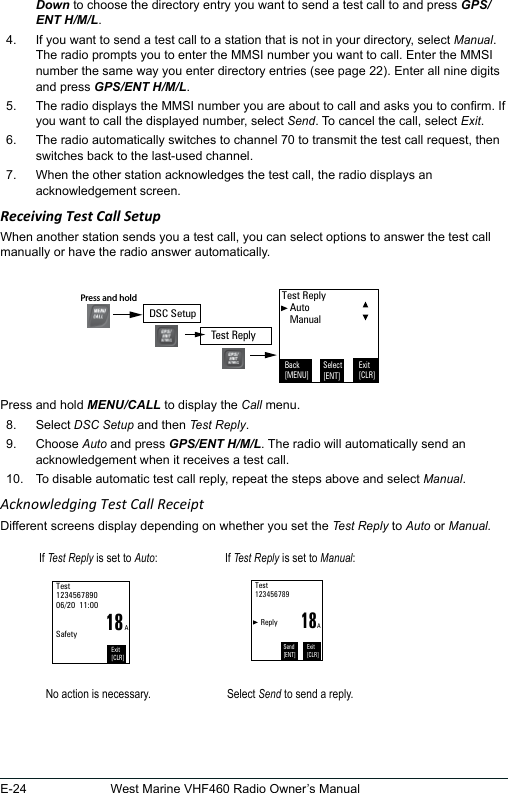 E-24 West Marine VHF460 Radio Owner’s ManualDown to choose the directory entry you want to send a test call to and press GPS/ENT H/M/L.4.  If you want to send a test call to a station that is not in your directory, select Manual. The radio prompts you to enter the MMSI number you want to call. Enter the MMSI number the same way you enter directory entries (see page 22). Enter all nine digits and press GPS/ENT H/M/L. 5.  The radio displays the MMSI number you are about to call and asks you to conrm. If you want to call the displayed number, select Send. To cancel the call, select Exit.  6.  The radio automatically switches to channel 70 to transmit the test call request, then switches back to the last-used channel. 7.  When the other station acknowledges the test call, the radio displays an acknowledgement screen. Receiving Test Call SetupWhen another station sends you a test call, you can select options to answer the test call manually or have the radio answer automatically.Press and hold MENU/CALL to display the Call menu. 8.  Select DSC Setup and then Test Reply. 9.  Choose Auto and press GPS/ENT H/M/L. The radio will automatically send an acknowledgement when it receives a test call. 10.  To disable automatic test call reply, repeat the steps above and select Manual. Acknowledging Test Call ReceiptDifferent screens display depending on whether you set the Test Reply to Auto or Manual.If Test Reply is set to Auto: If Test Reply is set to Manual:18Test 123456789006/20  11:00   SafetyExit[CLR]A18Test 123456789      ReplyExit[CLR]Send[ENT]ANo action is necessary. Select Send to send a reply.Test Reply   Auto   ManualBack[MENU]Exit[CLR]Select[ENT]DSC SetupPress and hold Test Reply