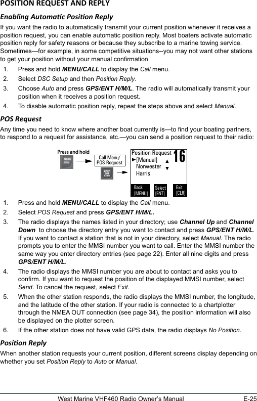 E-25West Marine VHF460 Radio Owner’s ManualEnabling Automac Posion ReplyIf you want the radio to automatically transmit your current position whenever it receives a position request, you can enable automatic position reply. Most boaters activate automatic position reply for safety reasons or because they subscribe to a marine towing service. Sometimes—for example, in some competitive situations--you may not want other stations to get your position without your manual conrmation 1.  Press and hold MENU/CALL to display the Call menu. 2.  Select DSC Setup and then Position Reply. 3.  Choose Auto and press GPS/ENT H/M/L. The radio will automatically transmit your position when it receives a position request. 4.  To disable automatic position reply, repeat the steps above and select Manual. POS RequestAny time you need to know where another boat currently is—to nd your boating partners, to respond to a request for assistance, etc.—you can send a position request to their radio: 1.  Press and hold MENU/CALL to display the Call menu. 2.  Select POS Request and press GPS/ENT H/M/L.3.  The radio displays the names listed in your directory; use Channel Up and Channel Down  to choose the directory entry you want to contact and press GPS/ENT H/M/L. If you want to contact a station that is not in your directory, select Manual. The radio prompts you to enter the MMSI number you want to call. Enter the MMSI number the same way you enter directory entries (see page 22). Enter all nine digits and press GPS/ENT H/M/L. 4.  The radio displays the MMSI number you are about to contact and asks you to conrm. If you want to request the position of the displayed MMSI number, select Send. To cancel the request, select Exit. 5.  When the other station responds, the radio displays the MMSI number, the longitude, and the latitude of the other station. If your radio is connected to a chartplotter through the NMEA OUT connection (see page 34), the position information will also be displayed on the plotter screen. 6.  If the other station does not have valid GPS data, the radio displays No Position. Posion ReplyWhen another station requests your current position, different screens display depending on whether you set Position Reply to Auto or Manual.16Position Request   [Manual]   Norwester   HarrisBack[MENU]Exit[CLR]Select[ENT]Call Menu/POS RequestPress and hold 