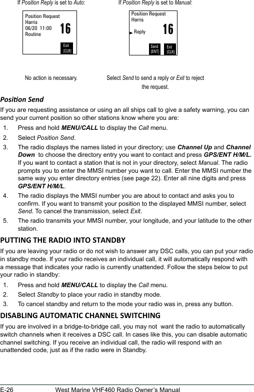 E-26 West Marine VHF460 Radio Owner’s ManualIf Position Reply is set to Auto: If Position Reply is set to Manual:16Position RequestHarris06/20  11:00RoutineExit[CLR]16Position RequestHarris     ReplyExit[CLR]Send[ENT]No action is necessary. Select Send to send a reply or Exit to reject the request.Posion Send If you are requesting assistance or using an all ships call to give a safety warning, you can send your current position so other stations know where you are: 1.  Press and hold MENU/CALL to display the Call menu. 2.  Select Position Send. 3.  The radio displays the names listed in your directory; use Channel Up and Channel Down  to choose the directory entry you want to contact and press GPS/ENT H/M/L. If you want to contact a station that is not in your directory, select Manual. The radio prompts you to enter the MMSI number you want to call. Enter the MMSI number the same way you enter directory entries (see page 22). Enter all nine digits and press GPS/ENT H/M/L. 4.  The radio displays the MMSI number you are about to contact and asks you to conrm. If you want to transmit your position to the displayed MMSI number, select Send. To cancel the transmission, select Exit. 5.  The radio transmits your MMSI number, your longitude, and your latitude to the other station.If you are leaving your radio or do not wish to answer any DSC calls, you can put your radio in standby mode. If your radio receives an individual call, it will automatically respond with a message that indicates your radio is currently unattended. Follow the steps below to put your radio in standby:  1.  Press and hold MENU/CALL to display the Call menu. 2.  Select Standby to place your radio in standby mode. 3.  To cancel standby and return to the mode your radio was in, press any button. If you are involved in a bridge-to-bridge call, you may not  want the radio to automatically switch channels when it receives a DSC call. In cases like this, you can disable automatic channel switching. If you receive an individual call, the radio will respond with an unattended code, just as if the radio were in Standby.