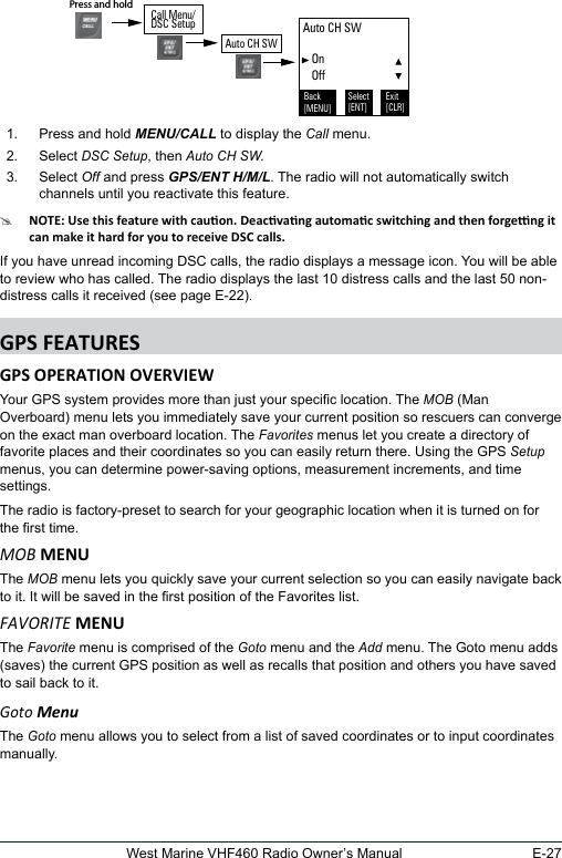 E-27West Marine VHF460 Radio Owner’s Manual 1.  Press and hold MENU/CALL to display the Call menu. 2.  Select DSC Setup, then Auto CH SW.3.  Select Off and press GPS/ENT H/M/L. The radio will not automatically switch channels until you reactivate this feature. #If you have unread incoming DSC calls, the radio displays a message icon. You will be able to review who has called. The radio displays the last 10 distress calls and the last 50 non-distress calls it received (see page E-22). Your GPS system provides more than just your specic location. The MOB (Man Overboard) menu lets you immediately save your current position so rescuers can converge on the exact man overboard location. The Favorites menus let you create a directory of favorite places and their coordinates so you can easily return there. Using the GPS Setup menus, you can determine power-saving options, measurement increments, and time settings.The radio is factory-preset to search for your geographic location when it is turned on for the rst time. MOBThe MOB menu lets you quickly save your current selection so you can easily navigate back to it. It will be saved in the rst position of the Favorites list.FAvORITEThe Favorite menu is comprised of the Goto menu and the Add menu. The Goto menu adds (saves) the current GPS position as well as recalls that position and others you have saved to sail back to it.Goto MenuThe Goto menu allows you to select from a list of saved coordinates or to input coordinates manually.   Auto CH SW    On   OffBack[MENU]Exit[CLR]Select[ENT]Press and hold Call Menu/DSC SetupAuto CH SW