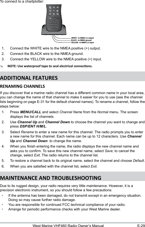 E-29West Marine VHF460 Radio Owner’s ManualTo connect to a chartplotter: 1.  Connect the WHITE wire to the NMEA positive (+) output. 2.  Connect the BLACK wire to the NMEA ground. 3.  Connect the YELLOW wire to the NMEA positive (+) input.#If you discover that a marine radio channel has a different common name in your local area, you can change the name of that channel to make it easier for you to use (see the channel lists beginning on page E-31 for the default channel names). To rename a channel, follow the steps below:1.  Press MENU/CALL and select Channel Name from the Normal menu. The screen displays the list of channels. 2.  Use Channel Up and Channel Down to choose the channel you want to change and press DSP/ENT H/M/L. 3.  Select Rename to enter a new name for this channel. The radio prompts you to enter a new name for this channel. Each name can be up to 12 characters. Use Channel Up and Channel Down  to change the name. 4.  When you nish entering the name, the radio displays the new channel name and asks you to conrm. To save this new channel name, select Save; to cancel the change, select Exit. The radio returns to the channel list. 5.  To restore a channel back to its original name, select the channel and choose Default. 6.  When you are satised with the channel list, select Exit. Due to its rugged design, your radio requires very little maintenance. However, it is a precision electronic instrument, so you should follow a few precautions: xIf the antenna has been damaged, do not transmit except in an emergency situation. Doing so may cause further radio damage. xYou are responsible for continued FCC technical compliance of your radio. xArrange for periodic performance checks with your West Marine dealer.WHITE - to NMEA (+) outputBLACK - to NMEA groundYELLOW - to NMEA (+) input