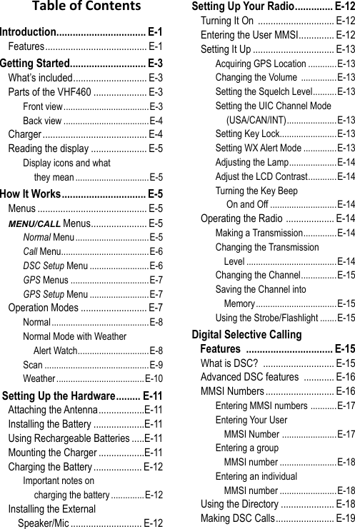 Introduction ................................. E-1Features ........................................ E-1Getting Started ............................ E-3What’s included ............................. E-3Parts of the VHF460 ..................... E-3Front view ....................................E-3Back view ....................................E-4Charger ......................................... E-4Reading the display ...................... E-5Display icons and what      they mean ...............................E-5How It Works ............................... E-5Menus ........................................... E-5MENU/CALL Menus ...................... E-5Normal Menu ...............................E-5Call Menu .....................................E-6DSC Setup Menu .........................E-6GPS Menus .................................E-7GPS Setup Menu .........................E-7Operation Modes .......................... E-7Normal .........................................E-8Normal Mode with Weather      Alert Watch ..............................E-8Scan ............................................E-9Weather .....................................E-10 Setting Up the Hardware ......... E-11Attaching the Antenna ..................E-11Installing the Battery ....................E-11Using Rechargeable Batteries .....E-11Mounting the Charger ..................E-11Charging the Battery ................... E-12Important notes on      charging the battery ..............E-12Installing the External      Speaker/Mic ............................ E-12Setting Up Your Radio .............. E-12Turning It On  .............................. E-12Entering the User MMSI .............. E-12Setting It Up ................................ E-13Acquiring GPS Location ............E-13Changing the Volume  ...............E-13Setting the Squelch Level ..........E-13Setting the UIC Channel Mode      (USA/CAN/INT) .....................E-13Setting Key Lock........................E-13Setting WX Alert Mode ..............E-13Adjusting the Lamp ....................E-14Adjust the LCD Contrast ............E-14Turning the Key Beep      On and Off ............................E-14Operating the Radio  ................... E-14Making a Transmission ..............E-14Changing the Transmission     Level ......................................E-14Changing the Channel ...............E-15Saving the Channel into     Memory ..................................E-15Using the Strobe/Flashlight .......E-15Digital Selective Calling  Features  ................................E-15What is DSC?  ............................ E-15Advanced DSC features  ............ E-16MMSI Numbers ........................... E-16Entering MMSI numbers  ...........E-17Entering Your User     MMSI Number  .......................E-17Entering a group     MMSI number ........................E-18Entering an individual     MMSI number ........................E-18Using the Directory ..................... E-18Making DSC Calls ....................... E-19