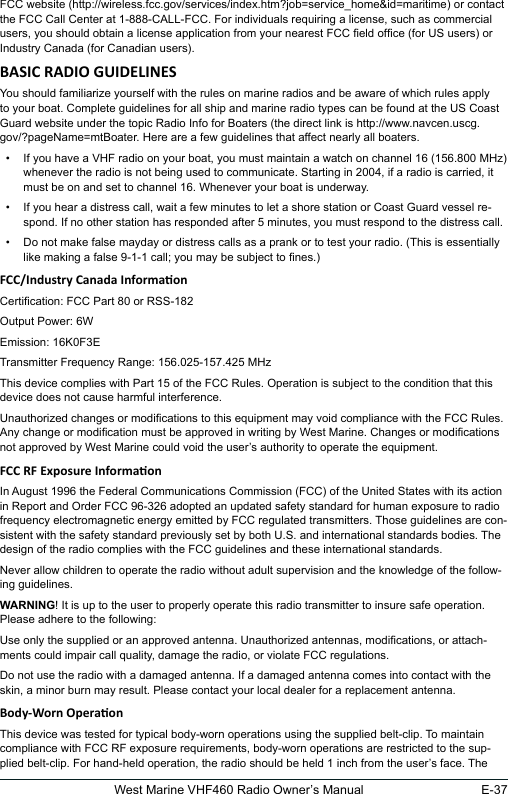 E-37West Marine VHF460 Radio Owner’s ManualFCC website (http://wireless.fcc.gov/services/index.htm?job=service_home&amp;id=maritime) or contact the FCC Call Center at 1-888-CALL-FCC. For individuals requiring a license, such as commercial users, you should obtain a license application from your nearest FCC eld ofce (for US users) or Industry Canada (for Canadian users). You should familiarize yourself with the rules on marine radios and be aware of which rules apply to your boat. Complete guidelines for all ship and marine radio types can be found at the US Coast Guard website under the topic Radio Info for Boaters (the direct link is http://www.navcen.uscg.gov/?pageName=mtBoater. Here are a few guidelines that affect nearly all boaters.•  If you have a VHF radio on your boat, you must maintain a watch on channel 16 (156.800 MHz) whenever the radio is not being used to communicate. Starting in 2004, if a radio is carried, it must be on and set to channel 16. Whenever your boat is underway.•  If you hear a distress call, wait a few minutes to let a shore station or Coast Guard vessel re-spond. If no other station has responded after 5 minutes, you must respond to the distress call. •  Do not make false mayday or distress calls as a prank or to test your radio. (This is essentially like making a false 9-1-1 call; you may be subject to nes.)Certication: FCC Part 80 or RSS-182Output Power: 6WEmission: 16K0F3ETransmitter Frequency Range: 156.025-157.425 MHzThis device complies with Part 15 of the FCC Rules. Operation is subject to the condition that this device does not cause harmful interference.Unauthorized changes or modications to this equipment may void compliance with the FCC Rules. Any change or modication must be approved in writing by West Marine. Changes or modications not approved by West Marine could void the user’s authority to operate the equipment.In August 1996 the Federal Communications Commission (FCC) of the United States with its action in Report and Order FCC 96-326 adopted an updated safety standard for human exposure to radio frequency electromagnetic energy emitted by FCC regulated transmitters. Those guidelines are con-sistent with the safety standard previously set by both U.S. and international standards bodies. The design of the radio complies with the FCC guidelines and these international standards.Never allow children to operate the radio without adult supervision and the knowledge of the follow-ing guidelines.WARNING! It is up to the user to properly operate this radio transmitter to insure safe operation. Please adhere to the following:Use only the supplied or an approved antenna. Unauthorized antennas, modications, or attach-ments could impair call quality, damage the radio, or violate FCC regulations.Do not use the radio with a damaged antenna. If a damaged antenna comes into contact with the skin, a minor burn may result. Please contact your local dealer for a replacement antenna.This device was tested for typical body-worn operations using the supplied belt-clip. To maintain compliance with FCC RF exposure requirements, body-worn operations are restricted to the sup-plied belt-clip. For hand-held operation, the radio should be held 1 inch from the user’s face. The 