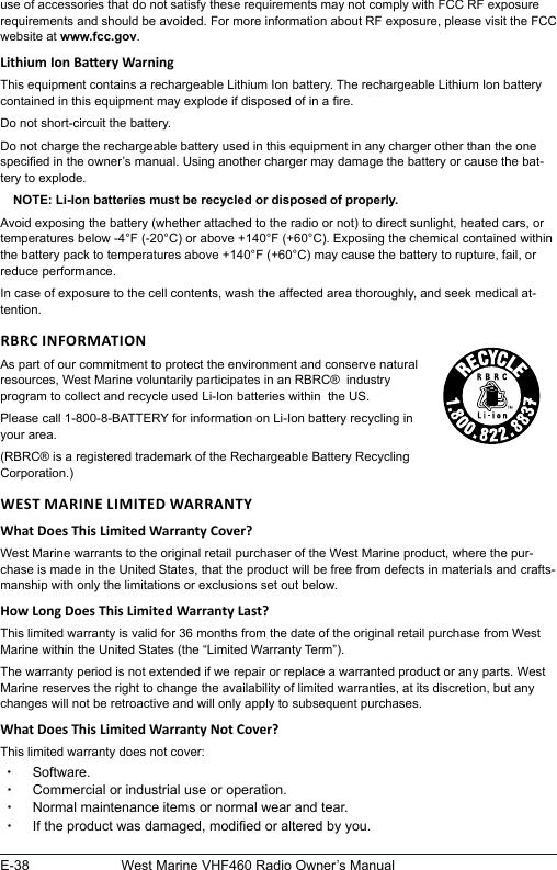 E-38 West Marine VHF460 Radio Owner’s Manualuse of accessories that do not satisfy these requirements may not comply with FCC RF exposure requirements and should be avoided. For more information about RF exposure, please visit the FCC website at www.fcc.gov.This equipment contains a rechargeable Lithium Ion battery. The rechargeable Lithium Ion battery contained in this equipment may explode if disposed of in a re.Do not short-circuit the battery.Do not charge the rechargeable battery used in this equipment in any charger other than the one specied in the owner’s manual. Using another charger may damage the battery or cause the bat-tery to explode.NOTE: Li-Ion batteries must be recycled or disposed of properly.Avoid exposing the battery (whether attached to the radio or not) to direct sunlight, heated cars, or temperatures below -4°F (-20°C) or above +140°F (+60°C). Exposing the chemical contained within the battery pack to temperatures above +140°F (+60°C) may cause the battery to rupture, fail, or reduce performance.In case of exposure to the cell contents, wash the affected area thoroughly, and seek medical at-tention.As part of our commitment to protect the environment and conserve natural  resources, West Marine voluntarily participates in an RBRC®  industry program to collect and recycle used Li-Ion batteries within  the US.Please call 1-800-8-BATTERY for information on Li-Ion battery recycling in your area.(RBRC® is a registered trademark of the Rechargeable Battery Recycling Corporation.)West Marine warrants to the original retail purchaser of the West Marine product, where the pur-chase is made in the United States, that the product will be free from defects in materials and crafts-manship with only the limitations or exclusions set out below.  This limited warranty is valid for 36 months from the date of the original retail purchase from West Marine within the United States (the “Limited Warranty Term”).  The warranty period is not extended if we repair or replace a warranted product or any parts. West Marine reserves the right to change the availability of limited warranties, at its discretion, but any changes will not be retroactive and will only apply to subsequent purchases.  This limited warranty does not cover: xSoftware. xCommercial or industrial use or operation. xNormal maintenance items or normal wear and tear. xIf the product was damaged, modied or altered by you.