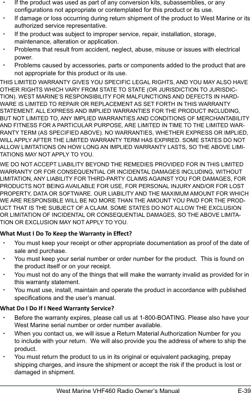 E-39West Marine VHF460 Radio Owner’s Manual xIf the product was used as part of any conversion kits, subassemblies, or any congurations not appropriate or contemplated for this product or its use. xIf damage or loss occurring during return shipment of the product to West Marine or its authorized service representative. xIf the product was subject to improper service, repair, installation, storage, maintenance, alteration or application.  xProblems that result from accident, neglect, abuse, misuse or issues with electrical power. xProblems caused by accessories, parts or components added to the product that are not appropriate for this product or its use.THIS LIMITED WARRANTY GIVES YOU SPECIFIC LEGAL RIGHTS, AND YOU MAY ALSO HAVE OTHER RIGHTS WHICH VARY FROM STATE TO STATE (OR JURISDICTION TO JURISDIC-TION). WEST MARINE’S RESPONSIBILITY FOR MALFUNCTIONS AND DEFECTS IN HARD-WARE IS LIMITED TO REPAIR OR REPLACEMENT AS SET FORTH IN THIS WARRANTY STATEMENT. ALL EXPRESS AND IMPLIED WARRANTIES FOR THE PRODUCT INCLUDING, BUT NOT LIMITED TO, ANY IMPLIED WARRANTIES AND CONDITIONS OF MERCHANTABILITY AND FITNESS FOR A PARTICULAR PURPOSE, ARE LIMITED IN TIME TO THE LIMITED WAR-RANTY TERM (AS SPECIFIED ABOVE). NO WARRANTIES, WHETHER EXPRESS OR IMPLIED, WILL APPLY AFTER THE LIMITED WARRANTY TERM HAS EXPIRED. SOME STATES DO NOT ALLOW LIMITATIONS ON HOW LONG AN IMPLIED WARRANTY LASTS, SO THE ABOVE LIMI-TATIONS MAY NOT APPLY TO YOU. WE DO NOT ACCEPT LIABILITY BEYOND THE REMEDIES PROVIDED FOR IN THIS LIMITED WARRANTY OR FOR CONSEQUENTIAL OR INCIDENTAL DAMAGES INCLUDING, WITHOUT LIMITATION, ANY LIABILITY FOR THIRD-PARTY CLAIMS AGAINST YOU FOR DAMAGES, FOR PRODUCTS NOT BEING AVAILABLE FOR USE, FOR PERSONAL INJURY AND/OR FOR LOST PROPERTY, DATA OR SOFTWARE. OUR LIABILITY AND THE MAXIMUM AMOUNT FOR WHICH WE ARE RESPONSIBLE WILL BE NO MORE THAN THE AMOUNT YOU PAID FOR THE PROD-UCT THAT IS THE SUBJECT OF A CLAIM. SOME STATES DO NOT ALLOW THE EXCLUSION OR LIMITATION OF INCIDENTAL OR CONSEQUENTIAL DAMAGES, SO THE ABOVE LIMITA-TION OR EXCLUSION MAY NOT APPLY TO YOU. xYou must keep your receipt or other appropriate documentation as proof of the date of sale and purchase.   xYou must keep your serial number or order number for the product.  This is found on the product itself or on your receipt. xYou must not do any of the things that will make the warranty invalid as provided for in this warranty statement. xYou must use, install, maintain and operate the product in accordance with published specications and the user’s manual.   xBefore the warranty expires, please call us at 1-800-BOATING. Please also have your West Marine serial number or order number available. xWhen you contact us, we will issue a Return Material Authorization Number for you to include with your return.  We will also provide you the address of where to ship the product.  xYou must return the product to us in its original or equivalent packaging, prepay shipping charges, and insure the shipment or accept the risk if the product is lost or damaged in shipment. 