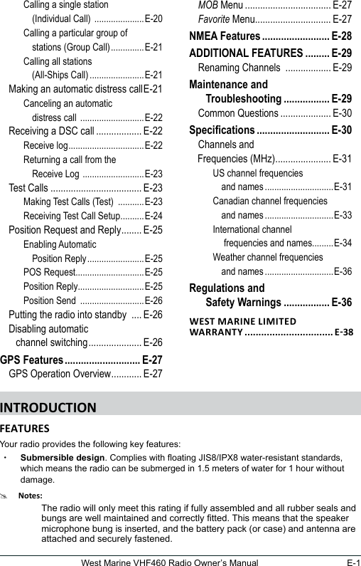 E-1West Marine VHF460 Radio Owner’s ManualCalling a single station     (Individual Call)  .....................E-20Calling a particular group of     stations (Group Call) ..............E-21Calling all stations     (All-Ships Call) .......................E-21Making an automatic distress call E-21Canceling an automatic     distress call  ...........................E-22Receiving a DSC call .................. E-22Receive log ................................E-22Returning a call from the     Receive Log  ..........................E-23Test Calls .................................... E-23Making Test Calls (Test)  ...........E-23Receiving Test Call Setup ..........E-24Position Request and Reply ........ E-25Enabling Automatic     Position Reply ........................E-25POS Request.............................E-25Position Reply............................E-25Position Send  ...........................E-26Putting the radio into standby  .... E-26Disabling automatic     channel switching ..................... E-26GPS Features ............................ E-27GPS Operation Overview ............ E-27MOB Menu .................................. E-27Favorite Menu.............................. E-27NMEA Features ......................... E-28ADDITIONAL FEATURES .........E-29Renaming Channels  .................. E-29Maintenance and     Troubleshooting ................. E-29Common Questions .................... E-30Specications ........................... E-30Channels and  Frequencies (MHz) ...................... E-31US channel frequencies     and names .............................E-31Canadian channel frequencies     and names .............................E-33International channel     frequencies and names.........E-34Weather channel frequencies     and names .............................E-36Regulations and     Safety Warnings ................. E-36 Your radio provides the following key features: xSubmersible design. Complies with oating JIS8/IPX8 water-resistant standards, which means the radio can be submerged in 1.5 meters of water for 1 hour without damage.#The radio will only meet this rating if fully assembled and all rubber seals and bungs are well maintained and correctly tted. This means that the speaker microphone bung is inserted, and the battery pack (or case) and antenna are attached and securely fastened.