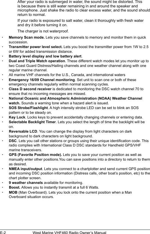 E-2 West Marine VHF460 Radio Owner’s ManualAfter your radio is submerged in water, the sound might be distorted. This is because there is still water remaining in and around the speaker and microphone. Just shake the radio to clear excess water, and the sound should return to normal.If your radio is exposured to salt water, clean it thoroughly with fresh water and dry it before turning it on.The charger is not waterproof.  xMemory Scan mode. Lets you save channels to memory and monitor them in quick succession.  xTransmitter power level select. Lets you boost the transmitter power from 1W to 2.5 or 6W for added transmission distance. xBattery level display and low battery alert. xDual and Triple Watch operation. These different watch modes let you monitor up to two Coast Guard Distress/Hailing channels and one weather channel along with one regular marine channel. xAll marine VHF channels for the U.S., Canada, and international waters xEmergency 16/09 Channel monitoring. Set unit to scan one or both of these emergency channels regularly within normal scanning cycles. xClass D second receiver is dedicated to monitoring the DSC watch channel 70 to ensure that no incoming messages are missed. xNational Oceanic and Atmospheric Administration (NOAA) Weather Channel watch. Sounds a warning tone when a hazard alert is issued. xSOS Strobe/Flashlight. A high intensity strobe LED can be set to blink an SOS pattern or to be steady on. xKey Lock. Locks keys to prevent accidentally changing channels or entering data. xSelectable Backlight Timer. Lets you select the length of time the backlight will be on. xReversable LCD. You can change the display from light characters on dark background to dark characters on light background. xDSC. Lets you call other stations or groups using their unique identication code. This radio complies with International Class D DSC standards for Handheld GPS/VHF marine transceivers. xGPS (Favorite Position mode). Lets you to save your current position as well as manually enter other positions.You can save positions into a directory to return to them as desired. xNMEA input/output. Lets you connect to a chartplotter and send current GPS position and incoming DSC position information (Distress calls, other boat’s position, etc) to the chart plotter screen. x9 weather channels available for monitoring. xBoost. Allows you to instantly transmit at a full 6 Watts.  xMOB (Man Overboard). Lets you lock onto the current position when a Man Overboard situation occurs. 