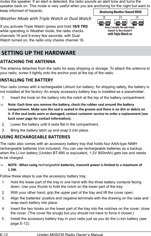 E-12 Uniden MHS235 Radio Owner’s Manualmutes the speaker. If an alert is detected, the radio sounds an alert tone and turns the speaker back on. This mode is very useful when you are anchoring for the night but want to keep informed of hazards. Weather Mode with Triple Watch or Dual WatchIf you activate Triple Watch (press and hold 16/9 TRI)while operating in Weather mode, the radio checks channels 16 and 9 every few seconds; with Dual Watch turned on, the radio only checks channel 16.The antenna detaches from the radio for easy shipping or storage. To attach the antenna to your radio, screw it tightly onto the anchor post at the top of the radio. Your radio comes with a rechargeable Lithium Ion battery; for shipping safety, the battery is not installed at the factory. An empty accessory battery tray is installed as a placeholder.1.  Insert the hook on the battery into the notch at the top of the battery compartment.#2.  Lower the battery until it rests at in the compartment.3.  Bring the battery latch up and snap it into place.The radio also comes with an accessory battery tray that holds four AAA-type NiMH rechargeable batteries (not included). You can use rechargeable batteries as a backup when the Li-Ion battery (Uniden BT-895 or equivalent, 1.2V 900mAh) gets low and needs to be charged.#rechargeableFollow these steps to use the accessory battery tray:1.  Hold the lower part of the tray in one hand with the three battery contacts facing down. Use your thumb to hold the notch on the lower part of the tray.2.  With your other hand, grip the upper part of the tray and lift the cover open. 3.  Align the batteries’ positive and negative terminals with the drawing on the case and snap each battery into place.4.  Insert the two hooks on the lower part of the tray into the notches on the cover; close the cover. (The cover ts snugly but you should not have to force it closed.)5.  Install the accessory battery tray in your radio just as you do the Li-Ion battery (see page E-12).Every 2 seconds, the radio checks channel 16, then channel 9with Triple Watch on0916 0916 0916Monitoring Weather Channel WX08