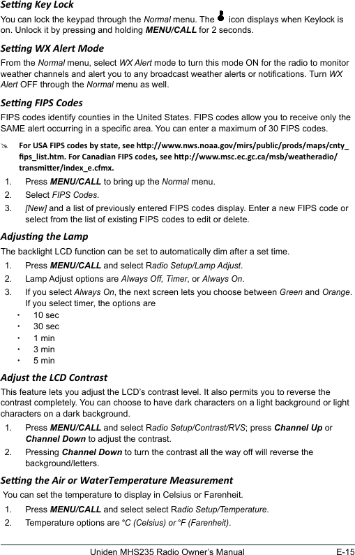 E-15Uniden MHS235 Radio Owner’s ManualSeng Key LockYou can lock the keypad through the Normal menu. The   icon displays when Keylock is on. Unlock it by pressing and holding MENU/CALL for 2 seconds.Seng WX Alert ModeFrom the Normal menu, select WX Alert mode to turn this mode ON for the radio to monitor weather channels and alert you to any broadcast weather alerts or notications. Turn WX Alert OFF through the Normal menu as well.Seng FIPS CodesFIPS codes identify counties in the United States. FIPS codes allow you to receive only the SAME alert occurring in a specic area. You can enter a maximum of 30 FIPS codes. #1.  Press MENU/CALL to bring up the Normal menu. 2.  Select FIPS Codes.3. [New] and a list of previously entered FIPS codes display. Enter a new FIPS code or select from the list of existing FIPS codes to edit or delete.Adjusng the LampThe backlight LCD function can be set to automatically dim after a set time.1.  Press MENU/CALL and select Radio Setup/Lamp Adjust. 2.  Lamp Adjust options are Always Off, Timer, or Always On.3.  If you select Always On, the next screen lets you choose between Green and Orange.If you select timer, the options are x10 sec x30 sec x1 min x3 min x5 minAdjust the LCD ContrastThis feature lets you adjust the LCD’s contrast level. It also permits you to reverse the contrast completely. You can choose to have dark characters on a light background or light characters on a dark background. 1.  Press MENU/CALL and select Radio Setup/Contrast/RVS; press Channel Up or Channel Down to adjust the contrast.2.  Pressing Channel Down to turn the contrast all the way off will reverse the background/letters.Seng the Air or WaterTemperature Measurement You can set the temperature to display in Celsius or Farenheit.1.  Press MENU/CALL and select select Radio Setup/Temperature.2.  Temperature options are °C (Celsius) or °F (Farenheit).