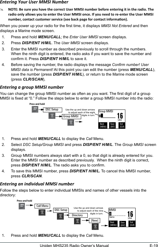 E-19Uniden MHS235 Radio Owner’s ManualEntering Your User MMSI Number #When you power up your radio for the rst time, it displays MMSI Not Entered and then displays a Marine mode screen. 1.  Press and hold MENU/CALL; the Enter User MMSI screen displays.2.  Press DISP/ENT H/M/L. The User MMSI screen displays.3.  Enter the MMSI number as described previously to scroll through the numbers.  When the ninth digit is entered, the radio asks if you want to save the number and conrm it. Press DISP/ENT H/M/L to save it.4.  Before saving the number, the radio displays the message Conrm number! User MMSI data is Permanent! At this point you can edit the number (press MENU/CALL), save the number (press DISP/ENT H/M/L), or return to the Marine mode screen (press CLR/SCAN),Entering a group MMSI numberYou can change the group MMSI number as often as you want. The rst digit of a group MMSI is xed at “0.” Follow the steps below to enter a group MMSI number into the radio:  1.  Press and hold MENU/CALL to display the Call Menu.2.  Select DSC Setup/Group MMSI and press DISP/ENT H/M/L. The Group MMSI screen displays. 3.  Group MMSI numbers always start with a 0, so that digit is already entered for you. Enter the MMSI number as described previously.  When the ninth digit is correct, press DISP/ENT H/M/L. The radio asks you to conrm. 4.  To save this MMSI number, press DISP/ENT H/M/L. To cancel this MMSI number, press CLR/SCAN. Entering an individual MMSI numberFollow the steps below to enter individual MMSIs and names of other vessels into the directory:1.  Press and hold MENU/CALL to display the Call Menu.0________Use the up and down arrows to adjust each of the eight digits in turn.16Group MMSIBack[MENU]Exit[CLR]Save[ENT]USAPress and hold Group MMSIDSC Setup0________Use the up and down arrows to adjust each of the nine digits in turn.16MMSIBack[MENU]Exit[CLR]Save[ENT]Name USADSC SetupPress and hold [New]DirectoryCall Menu