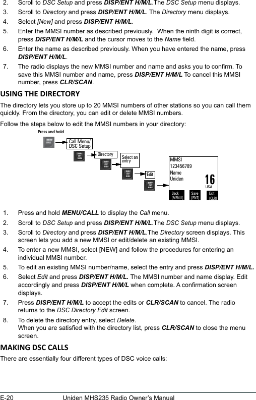 E-20 Uniden MHS235 Radio Owner’s Manual2.  Scroll to DSC Setup and press DISP/ENT H/M/L.The DSC Setup menu displays.3.  Scroll to Directory and press DISP/ENT H/M/L. The Directory menu displays. 4.  Select [New] and press DISP/ENT H/M/L. 5.  Enter the MMSI number as described previously.  When the ninth digit is correct, press DISP/ENT H/M/L and the cursor moves to the Name eld.6.  Enter the name as described previously. When you have entered the name, press DISP/ENT H/M/L.7.  The radio displays the new MMSI number and name and asks you to conrm. To save this MMSI number and name, press DISP/ENT H/M/L To cancel this MMSI number, press CLR/SCAN.The directory lets you store up to 20 MMSI numbers of other stations so you can call them quickly. From the directory, you can edit or delete MMSI numbers. Follow the steps below to edit the MMSI numbers in your directory: 1.  Press and hold MENU/CALL to display the Call menu. 2.  Scroll to DSC Setup and press DISP/ENT H/M/L.The DSC Setup menu displays. 3.  Scroll to Directory and press DISP/ENT H/M/L.The Directory screen displays. This screen lets you add a new MMSI or edit/delete an existing MMSI. 4.  To enter a new MMSI, select [NEW] and follow the procedures for entering an individual MMSI number. 5.  To edit an existing MMSI number/name, select the entry and press DISP/ENT H/M/L.6.  Select Edit and press DISP/ENT H/M/L. The MMSI number and name display. Edit accordingly and press DISP/ENT H/M/L when complete. A conrmation screen displays.7.  Press DISP/ENT H/M/L to accept the edits or CLR/SCAN to cancel. The radio returns to the DSC Directory Edit screen. 8.  To delete the directory entry, select Delete. When you are satised with the directory list, press CLR/SCAN to close the menu screen. There are essentially four different types of DSC voice calls: Back[MENU]Exit[CLR]Save[ENT]USAMMSI123456789NameUniden16DirectoryPress and hold Select an  entryEditCall Menu/DSC Setup