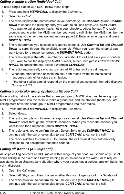 E-22 Uniden MHS235 Radio Owner’s ManualCalling a single staon (Individual Call) To call a single station with DSC, follow these steps: 1.  Press and hold MENU/CALL to display the Call menu. 2.  Select Individual. 3.  The radio displays the names listed in your directory; use Channel Up and Channel Down to choose the directory entry you want to call and press DISP/ENT H/M/L. If you want to call a station that is not in your directory, select Manual. The radio prompts you to enter the MMSI number you want to call. Enter the MMSI number the same way you enter directory entries (see page 22) Enter all nine digits and press DISP/ENT H/M/L. 4.  The radio prompts you to select a response channel. Use Channel Up and Channel Down  to scroll through the available channels. When you reach the channel you want to use for a response, press the DISP/ENT H/M/L button. 5.  The radio displays the MMSI number you are about to call and asks you to conrm. If you want to call the displayed MMSI number, select Send (press GPS/DISP/ENT H/M/L). To cancel the call, select Exit (press CLR/SCAN).6.  The radio automatically switches to channel 70 to transmit the call request.  xWhen the other station accepts the call, both radios switch to the selected response channel for voice transmission.  xIf the other station cannot respond on the channel you selected, the radio displays Not support CH.Calling a parcular group of staons (Group Call)Group calling calls all the stations that share your group MMSI. You must have a group MMSI programmed into the radio to make a group call, and the stations (boats) you are calling must have this same group MMSI programmed into their radios. 1.  Press and hold MENU/CALL to display the Call menu. 2.  Select Group. 3.  The radio prompts you to select a response channel. Use Channel Up and Channel Down to scroll through the available channels. When you reach the channel you want to use for a response, press DISP/ENT H/M/L. 4.  The radio asks you to conrm the call. Select Send (press DISP/ENT H/M/L) to continue with the call or select Exit (press CLR/SCAN) to cancel the call. 5.  The radio switches to channel 70 to transmit the call request then automatically switches to the designated response channel. Calling all staons (All-Ships Call)All ships calling contacts all DSC radios within range of your boat. You should only use all ships calling in the event of a Safety warning (such as debris in the water) or to request assistance in an Urgency (any situation where your vessel has a serious problem but is not yet in distress). 1.  Open the Call menu. 2.  Select All Ships, and then choose whether this is an Urgency call or a Safety call. 3.  The radio asks you to conrm the call. Select Send (press DISP/ENT H/M/L) to continue with the call or select Exit (press CLR/SCAN) to cancel the call. 