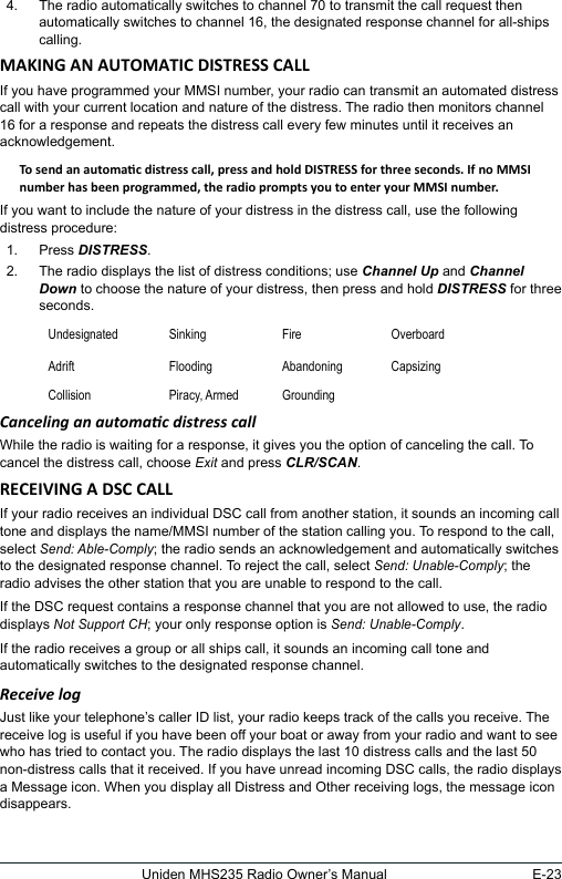 E-23Uniden MHS235 Radio Owner’s Manual4.  The radio automatically switches to channel 70 to transmit the call request then automatically switches to channel 16, the designated response channel for all-ships calling. If you have programmed your MMSI number, your radio can transmit an automated distress call with your current location and nature of the distress. The radio then monitors channel 16 for a response and repeats the distress call every few minutes until it receives an acknowledgement. If you want to include the nature of your distress in the distress call, use the following distress procedure: 1.  Press DISTRESS. 2.  The radio displays the list of distress conditions; use Channel Up and Channel Down to choose the nature of your distress, then press and hold DISTRESS for three seconds.  Undesignated Sinking Fire OverboardAdrift Flooding Abandoning CapsizingCollision Piracy, Armed GroundingCanceling an automac distress call While the radio is waiting for a response, it gives you the option of canceling the call. To cancel the distress call, choose Exit and press CLR/SCAN. If your radio receives an individual DSC call from another station, it sounds an incoming call tone and displays the name/MMSI number of the station calling you. To respond to the call, select Send: Able-Comply; the radio sends an acknowledgement and automatically switches to the designated response channel. To reject the call, select Send: Unable-Comply; the radio advises the other station that you are unable to respond to the call. If the DSC request contains a response channel that you are not allowed to use, the radio displays Not Support CH; your only response option is Send: Unable-Comply. If the radio receives a group or all ships call, it sounds an incoming call tone and automatically switches to the designated response channel. Receive logJust like your telephone’s caller ID list, your radio keeps track of the calls you receive. The receive log is useful if you have been off your boat or away from your radio and want to see who has tried to contact you. The radio displays the last 10 distress calls and the last 50 non-distress calls that it received. If you have unread incoming DSC calls, the radio displays a Message icon. When you display all Distress and Other receiving logs, the message icon disappears.