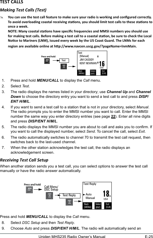 E-25Uniden MHS235 Radio Owner’s ManualMaking Test Calls (Test) #1.  Press and hold MENU/CALL to display the Call menu. 2.  Select Test. 3.  The radio displays the names listed in your directory; use Channel Up and Channel Down to choose the directory entry you want to send a test call to and press DISP/ENT H/M/L.4.  If you want to send a test call to a station that is not in your directory, select Manual. The radio prompts you to enter the MMSI number you want to call. Enter the MMSI number the same way you enter directory entries (see page 22). Enter all nine digits and press DISP/ENT H/M/L. 5.  The radio displays the MMSI number you are about to call and asks you to conrm. If you want to call the displayed number, select Send. To cancel the call, select Exit.  6.  The radio automatically switches to channel 70 to transmit the test call request, then switches back to the last-used channel. 7.  When the other station acknowledges the test call, the radio displays an acknowledgement screen. Receiving Test Call SetupWhen another station sends you a test call, you can select options to answer the test call manually or have the radio answer automatically.Press and hold MENU/CALL to display the Call menu. 8.  Select DSC Setup and then Test Reply. 9.  Choose Auto and press DISP/ENT H/M/L. The radio will automatically send an Test   [Manual]   JIM CASSIDY   KENT NEWMANBack[MENU]Exit[CLR]Select[ENT]16USATestPress and hold  18Test Reply   Auto   ManualBack[MENU]Exit[CLR]Select[ENT]AUSACall Menu/DSC SetupPress and hold Test Reply