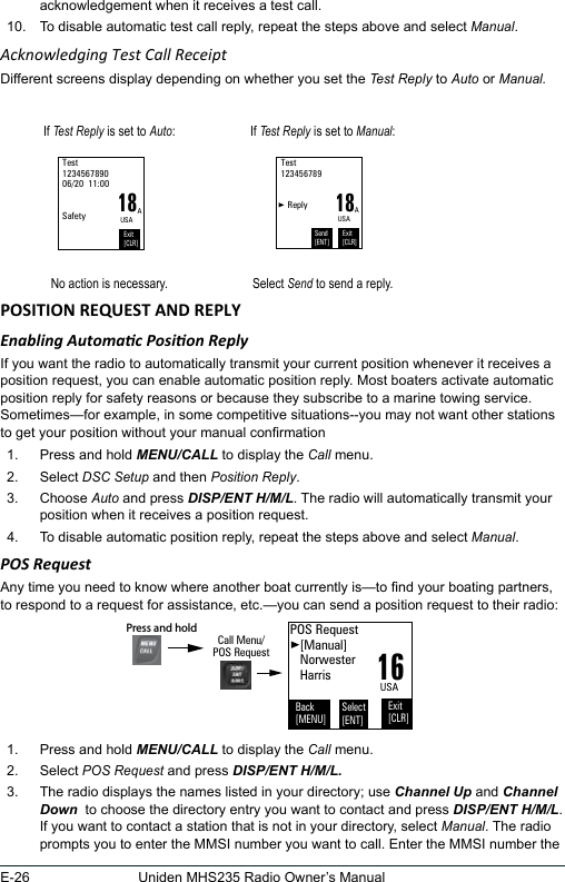 E-26 Uniden MHS235 Radio Owner’s Manualacknowledgement when it receives a test call. 10.  To disable automatic test call reply, repeat the steps above and select Manual. Acknowledging Test Call ReceiptDifferent screens display depending on whether you set the Test Reply to Auto or Manual.If Test Reply is set to Auto: If Test Reply is set to Manual:18Test 123456789006/20  11:00   SafetyExit[CLR]AUSA18Test 123456789      ReplyExit[CLR]AUSASend[ENT]No action is necessary. Select Send to send a reply.Enabling Automac Posion ReplyIf you want the radio to automatically transmit your current position whenever it receives a position request, you can enable automatic position reply. Most boaters activate automatic position reply for safety reasons or because they subscribe to a marine towing service. Sometimes—for example, in some competitive situations--you may not want other stations to get your position without your manual conrmation 1.  Press and hold MENU/CALL to display the Call menu. 2.  Select DSC Setup and then Position Reply. 3.  Choose Auto and press DISP/ENT H/M/L. The radio will automatically transmit your position when it receives a position request. 4.  To disable automatic position reply, repeat the steps above and select Manual. POS RequestAny time you need to know where another boat currently is—to nd your boating partners, to respond to a request for assistance, etc.—you can send a position request to their radio: 1.  Press and hold MENU/CALL to display the Call menu. 2.  Select POS Request and press DISP/ENT H/M/L.3.  The radio displays the names listed in your directory; use Channel Up and Channel Down  to choose the directory entry you want to contact and press DISP/ENT H/M/L. If you want to contact a station that is not in your directory, select Manual. The radio prompts you to enter the MMSI number you want to call. Enter the MMSI number the 16POS Request   [Manual]   Norwester   HarrisBack[MENU]Exit[CLR]Select[ENT]USACall Menu/POS RequestPress and hold 