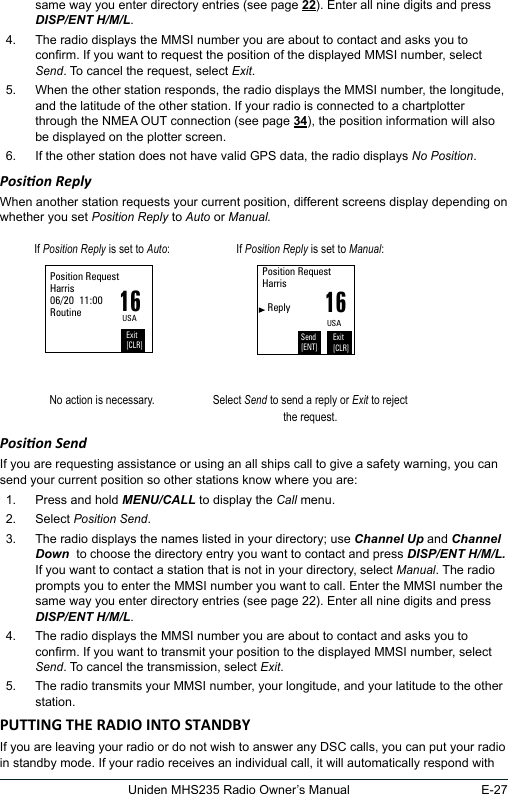 E-27Uniden MHS235 Radio Owner’s Manualsame way you enter directory entries (see page 22). Enter all nine digits and press DISP/ENT H/M/L. 4.  The radio displays the MMSI number you are about to contact and asks you to conrm. If you want to request the position of the displayed MMSI number, select Send. To cancel the request, select Exit. 5.  When the other station responds, the radio displays the MMSI number, the longitude, and the latitude of the other station. If your radio is connected to a chartplotter through the NMEA OUT connection (see page 34), the position information will also be displayed on the plotter screen. 6.  If the other station does not have valid GPS data, the radio displays No Position. Posion ReplyWhen another station requests your current position, different screens display depending on whether you set Position Reply to Auto or Manual.If Position Reply is set to Auto: If Position Reply is set to Manual:16Position RequestHarris06/20  11:00RoutineExit[CLR]USA16Position RequestHarris     ReplyExit[CLR]USASend[ENT]No action is necessary. Select Send to send a reply or Exit to reject the request.Posion Send If you are requesting assistance or using an all ships call to give a safety warning, you can send your current position so other stations know where you are: 1.  Press and hold MENU/CALL to display the Call menu. 2.  Select Position Send. 3.  The radio displays the names listed in your directory; use Channel Up and Channel Down  to choose the directory entry you want to contact and press DISP/ENT H/M/L. If you want to contact a station that is not in your directory, select Manual. The radio prompts you to enter the MMSI number you want to call. Enter the MMSI number the same way you enter directory entries (see page 22). Enter all nine digits and press DISP/ENT H/M/L. 4.  The radio displays the MMSI number you are about to contact and asks you to conrm. If you want to transmit your position to the displayed MMSI number, select Send. To cancel the transmission, select Exit. 5.  The radio transmits your MMSI number, your longitude, and your latitude to the other station.If you are leaving your radio or do not wish to answer any DSC calls, you can put your radio in standby mode. If your radio receives an individual call, it will automatically respond with 