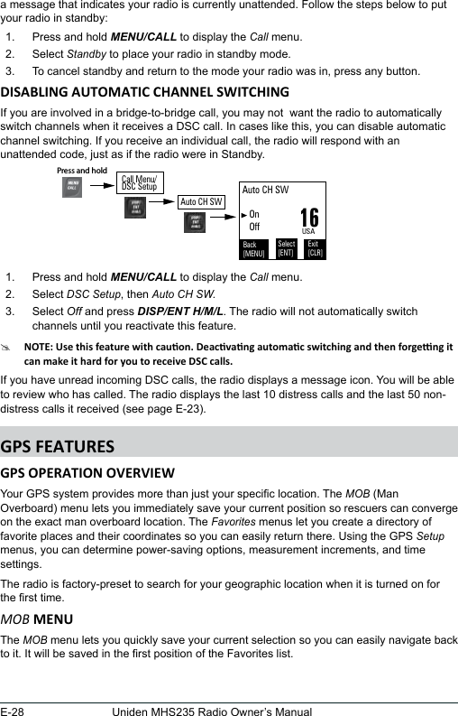 E-28 Uniden MHS235 Radio Owner’s Manuala message that indicates your radio is currently unattended. Follow the steps below to put your radio in standby:  1.  Press and hold MENU/CALL to display the Call menu. 2.  Select Standby to place your radio in standby mode. 3.  To cancel standby and return to the mode your radio was in, press any button. If you are involved in a bridge-to-bridge call, you may not  want the radio to automatically switch channels when it receives a DSC call. In cases like this, you can disable automatic channel switching. If you receive an individual call, the radio will respond with an unattended code, just as if the radio were in Standby. 1.  Press and hold MENU/CALL to display the Call menu. 2.  Select DSC Setup, then Auto CH SW.3.  Select Off and press DISP/ENT H/M/L. The radio will not automatically switch channels until you reactivate this feature. #If you have unread incoming DSC calls, the radio displays a message icon. You will be able to review who has called. The radio displays the last 10 distress calls and the last 50 non-distress calls it received (see page E-23). Your GPS system provides more than just your specic location. The MOB (Man Overboard) menu lets you immediately save your current position so rescuers can converge on the exact man overboard location. The Favorites menus let you create a directory of favorite places and their coordinates so you can easily return there. Using the GPS Setup menus, you can determine power-saving options, measurement increments, and time settings.The radio is factory-preset to search for your geographic location when it is turned on for the rst time. MOBThe MOB menu lets you quickly save your current selection so you can easily navigate back to it. It will be saved in the rst position of the Favorites list.16USAAuto CH SW    On   OffBack[MENU]Exit[CLR]Select[ENT]Press and hold Call Menu/DSC SetupAuto CH SW