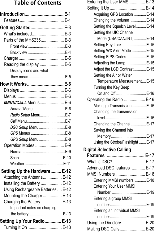 Introduction ................................. E-1Features ........................................ E-1Getting Started ............................ E-3What’s included ............................. E-3Parts of the MHS235 ..................... E-3Front view ....................................E-3Back view ....................................E-4Charger ......................................... E-5Reading the display ...................... E-5Display icons and what  they mean ...................................E-5How It Works ............................... E-6Displays ........................................ E-6Menus ........................................... E-6MENU/CALL Menus ...................... E-6Normal Menu ...............................E-6Radio Setup Menu........................E-7Call Menu .....................................E-7DSC Setup Menu .........................E-8GPS Menus .................................E-8GPS Setup Menu .........................E-8Operation Modes .......................... E-9Normal .........................................E-9Scan ..........................................E-10Weather ..................................... E-11 Setting Up the Hardware ......... E-12Attaching the Antenna ................. E-12Installing the Battery ................... E-12Using Rechargeable Batteries .... E-12Mounting the Charger ................. E-13Charging the Battery ................... E-13Important notes on charging  the battery .................................E-13Setting Up Your Radio .............. E-13Turning It On  .............................. E-13Entering the User MMSI .............. E-13Setting It Up ................................ E-14Acquiring GPS Location ............E-14Changing the Volume  ...............E-14Setting the Squelch Level ..........E-14Setting the UIC Channel     Mode (USA/CAN/INT) ............E-14Setting Key Lock........................E-15Setting WX Alert Mode ..............E-15Setting FIPS Codes ...................E-15Adjusting the Lamp ....................E-15Adjust the LCD Contrast ............E-15Setting the Air or Water    Temperature Measurement ....E-15Turning the Key Beep     On and Off .............................E-16Operating the Radio  ................... E-16Making a Transmission ..............E-16Changing the transmission     level........................................E-16Changing the Channel ...............E-17Saving the Channel into     Memory ..................................E-17Using the Strobe/Flashlight .......E-17Digital Selective Calling  Features  ................................E-17What is DSC?  ............................ E-17Advanced DSC features  ............ E-17MMSI Numbers ........................... E-18Entering MMSI numbers  ...........E-18Entering Your User MMSI     Number  .................................E-19Entering a group MMSI     number ...................................E-19Entering an individual MMSI     number ...................................E-19Using the Directory ..................... E-20Making DSC Calls ....................... E-20