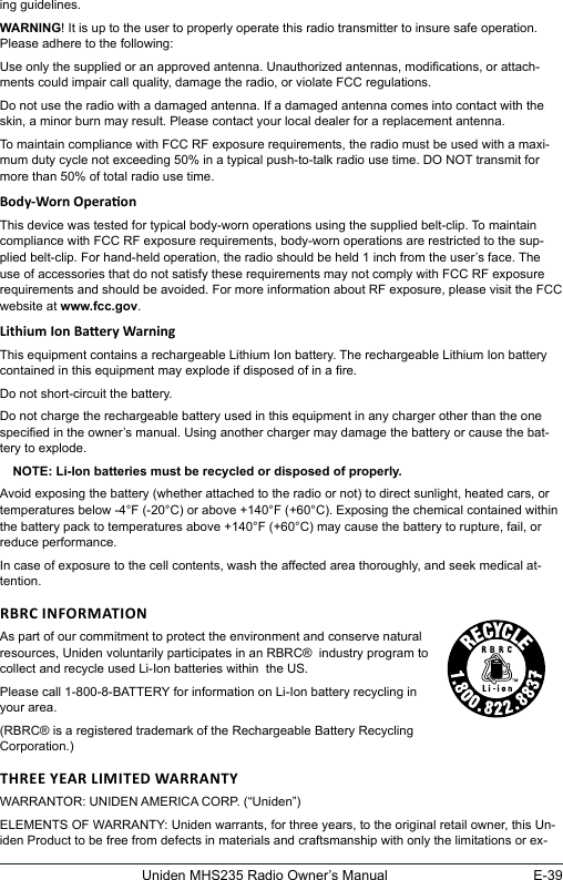 E-39Uniden MHS235 Radio Owner’s Manualing guidelines.WARNING! It is up to the user to properly operate this radio transmitter to insure safe operation. Please adhere to the following:Use only the supplied or an approved antenna. Unauthorized antennas, modications, or attach-ments could impair call quality, damage the radio, or violate FCC regulations.Do not use the radio with a damaged antenna. If a damaged antenna comes into contact with the skin, a minor burn may result. Please contact your local dealer for a replacement antenna.To maintain compliance with FCC RF exposure requirements, the radio must be used with a maxi-mum duty cycle not exceeding 50% in a typical push-to-talk radio use time. DO NOT transmit for more than 50% of total radio use time.This device was tested for typical body-worn operations using the supplied belt-clip. To maintain compliance with FCC RF exposure requirements, body-worn operations are restricted to the sup-plied belt-clip. For hand-held operation, the radio should be held 1 inch from the user’s face. The use of accessories that do not satisfy these requirements may not comply with FCC RF exposure requirements and should be avoided. For more information about RF exposure, please visit the FCC website at www.fcc.gov.This equipment contains a rechargeable Lithium Ion battery. The rechargeable Lithium Ion battery contained in this equipment may explode if disposed of in a re.Do not short-circuit the battery.Do not charge the rechargeable battery used in this equipment in any charger other than the one specied in the owner’s manual. Using another charger may damage the battery or cause the bat-tery to explode.NOTE: Li-Ion batteries must be recycled or disposed of properly.Avoid exposing the battery (whether attached to the radio or not) to direct sunlight, heated cars, or temperatures below -4°F (-20°C) or above +140°F (+60°C). Exposing the chemical contained within the battery pack to temperatures above +140°F (+60°C) may cause the battery to rupture, fail, or reduce performance.In case of exposure to the cell contents, wash the affected area thoroughly, and seek medical at-tention.As part of our commitment to protect the environment and conserve natural  resources, Uniden voluntarily participates in an RBRC®  industry program to  collect and recycle used Li-Ion batteries within  the US.Please call 1-800-8-BATTERY for information on Li-Ion battery recycling in your area.(RBRC® is a registered trademark of the Rechargeable Battery Recycling Corporation.)WARRANTOR: UNIDEN AMERICA CORP. (“Uniden”) ELEMENTS OF WARRANTY: Uniden warrants, for three years, to the original retail owner, this Un-iden Product to be free from defects in materials and craftsmanship with only the limitations or ex-