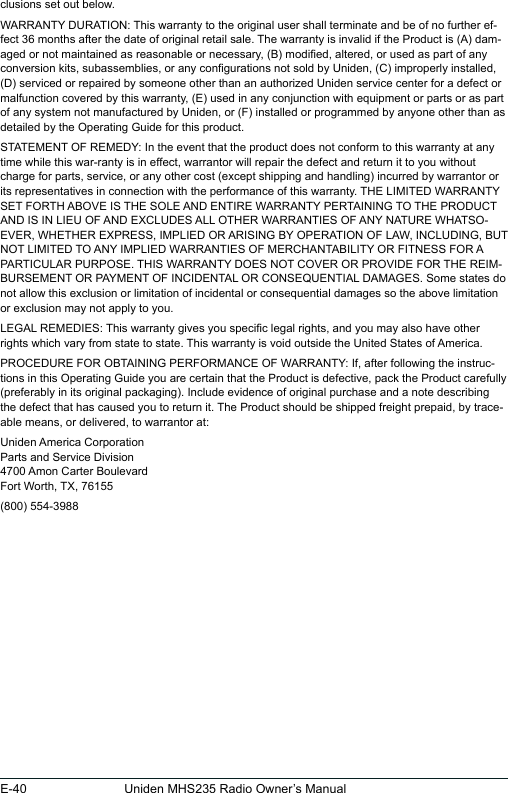 E-40 Uniden MHS235 Radio Owner’s Manualclusions set out below. WARRANTY DURATION: This warranty to the original user shall terminate and be of no further ef-fect 36 months after the date of original retail sale. The warranty is invalid if the Product is (A) dam-aged or not maintained as reasonable or necessary, (B) modied, altered, or used as part of any conversion kits, subassemblies, or any congurations not sold by Uniden, (C) improperly installed, (D) serviced or repaired by someone other than an authorized Uniden service center for a defect or malfunction covered by this warranty, (E) used in any conjunction with equipment or parts or as part of any system not manufactured by Uniden, or (F) installed or programmed by anyone other than as detailed by the Operating Guide for this product. STATEMENT OF REMEDY: In the event that the product does not conform to this warranty at any time while this war-ranty is in effect, warrantor will repair the defect and return it to you without charge for parts, service, or any other cost (except shipping and handling) incurred by warrantor or its representatives in connection with the performance of this warranty. THE LIMITED WARRANTY SET FORTH ABOVE IS THE SOLE AND ENTIRE WARRANTY PERTAINING TO THE PRODUCT AND IS IN LIEU OF AND EXCLUDES ALL OTHER WARRANTIES OF ANY NATURE WHATSO-EVER, WHETHER EXPRESS, IMPLIED OR ARISING BY OPERATION OF LAW, INCLUDING, BUT NOT LIMITED TO ANY IMPLIED WARRANTIES OF MERCHANTABILITY OR FITNESS FOR A PARTICULAR PURPOSE. THIS WARRANTY DOES NOT COVER OR PROVIDE FOR THE REIM-BURSEMENT OR PAYMENT OF INCIDENTAL OR CONSEQUENTIAL DAMAGES. Some states do not allow this exclusion or limitation of incidental or consequential damages so the above limitation or exclusion may not apply to you. LEGAL REMEDIES: This warranty gives you specic legal rights, and you may also have other rights which vary from state to state. This warranty is void outside the United States of America. PROCEDURE FOR OBTAINING PERFORMANCE OF WARRANTY: If, after following the instruc-tions in this Operating Guide you are certain that the Product is defective, pack the Product carefully (preferably in its original packaging). Include evidence of original purchase and a note describing the defect that has caused you to return it. The Product should be shipped freight prepaid, by trace-able means, or delivered, to warrantor at:Uniden America Corporation Parts and Service Division 4700 Amon Carter Boulevard Fort Worth, TX, 76155(800) 554-3988