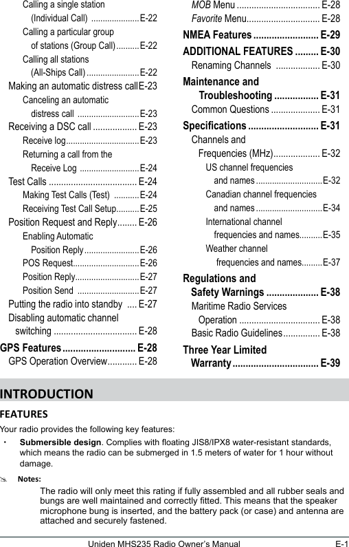 E-1Uniden MHS235 Radio Owner’s ManualCalling a single station     (Individual Call)  .....................E-22Calling a particular group     of stations (Group Call) ..........E-22Calling all stations     (All-Ships Call) .......................E-22Making an automatic distress call E-23Canceling an automatic     distress call  ...........................E-23Receiving a DSC call .................. E-23Receive log ................................E-23Returning a call from the     Receive Log  ..........................E-24Test Calls .................................... E-24Making Test Calls (Test)  ...........E-24Receiving Test Call Setup ..........E-25Position Request and Reply ........ E-26Enabling Automatic     Position Reply ........................E-26POS Request.............................E-26Position Reply............................E-27Position Send  ...........................E-27Putting the radio into standby  .... E-27Disabling automatic channel     switching .................................. E-28GPS Features ............................ E-28GPS Operation Overview ............ E-28MOB Menu .................................. E-28Favorite Menu.............................. E-28NMEA Features ......................... E-29ADDITIONAL FEATURES ......... E-30Renaming Channels  .................. E-30Maintenance and     Troubleshooting ................. E-31Common Questions .................... E-31Specications ........................... E-31Channels and     Frequencies (MHz) ................... E-32US channel frequencies     and names .............................E-32Canadian channel frequencies     and names .............................E-34International channel     frequencies and names..........E-35Weather channel     frequencies and names.........E-37Regulations and  Safety Warnings .................... E-38Maritime Radio Services     Operation ................................. E-38Basic Radio Guidelines ............... E-38Three Year Limited  Warranty ................................. E-39Your radio provides the following key features: xSubmersible design. Complies with oating JIS8/IPX8 water-resistant standards, which means the radio can be submerged in 1.5 meters of water for 1 hour without damage.#The radio will only meet this rating if fully assembled and all rubber seals and bungs are well maintained and correctly tted. This means that the speaker microphone bung is inserted, and the battery pack (or case) and antenna are attached and securely fastened.