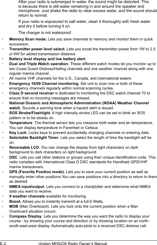 E-2 Uniden MHS235 Radio Owner’s ManualAfter your radio is submerged in water, the sound might be distorted. This is because there is still water remaining in and around the speaker and microphone. Just shake the radio to clear excess water, and the sound should return to normal.If your radio is exposured to salt water, clean it thoroughly with fresh water and dry it before turning it on.The charger is not waterproof.  xMemory Scan mode. Lets you save channels to memory and monitor them in quick succession.  xTransmitter power level select. Lets you boost the transmitter power from 1W to 2.5 or 6W for added transmission distance. xBattery level display and low battery alert. xDual and Triple Watch operation. These different watch modes let you monitor up to two Coast Guard Distress/Hailing channels and one weather channel along with one regular marine channel. xAll marine VHF channels for the U.S., Canada, and international waters xEmergency 16/09 Channel monitoring. Set unit to scan one or both of these emergency channels regularly within normal scanning cycles. xClass D second receiver is dedicated to monitoring the DSC watch channel 70 to ensure that no incoming messages are missed. xNational Oceanic and Atmospheric Administration (NOAA) Weather Channel watch. Sounds a warning tone when a hazard alert is issued. xSOS Strobe/Flashlight. A high intensity strobe LED can be set to blink an SOS pattern or to be steady on. xTemperature. The thermal sensor lets you measure both water and air temperature. You can display temperature in Farenheit or Celsius. xKey Lock. Locks keys to prevent accidentally changing channels or entering data. xSelectable Backlight Timer. Lets you select the length of time the backlight will be on. xReversable LCD. You can change the display from light characters on dark background to dark characters on light background. xDSC. Lets you call other stations or groups using their unique identication code. This radio complies with International Class D DSC standards for Handheld GPS/VHF marine transceivers. xGPS (Favorite Position mode). Lets you to save your current position as well as manually enter other positions.You can save positions into a directory to return to them as desired. xNMEA input/output. Lets you connect to a chartplotter and determine what NMEA data you want to receive. x9 weather channels available for monitoring. xBoost. Allows you to instantly transmit at a full 6 Watts.  xMOB (Man Overboard). Lets you lock onto the current position when a Man Overboard situation occurs.  xCompass Display. Lets you determine the way you want the radio to display your course - by showing your course and direction or by showing location on an north-south-east-west display. Automatically auto-plots to a received DSC distress call.
