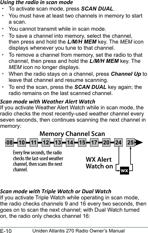 E-10 Uniden Atlantis 270 Radio Owner’s ManualUsing the radio in scan mode  xTo activate scan mode, press SCAN DUAL. xYou must have at least two channels in memory to start a scan. xYou cannot transmit while in scan mode. xTo save a channel into memory, select the channel, then press and hold the L/M/H MEM key. The MEM icon displays whenever you tune to that channel. xTo remove a channel from memory, set the radio to that channel, then press and hold the L/M/H MEM key. The MEM icon no longer displays. xWhen the radio stays on a channel, press Channel Up to leave that channel and resume scanning. xTo end the scan, press the SCAN DUAL key again; the radio remains on the last scanned channel.Scan mode with Weather Alert WatchIf you activate Weather Alert Watch while in scan mode, the radio checks the most recently-used weather channel every seven seconds, then continues scanning the next channel in memory:Scan mode with Triple Watch or Dual WatchIf you activate Triple Watch while operating in scan mode, the radio checks channels 9 and 16 every two seconds, then goes on to scan the next channel; with Dual Watch turned on, the radio only checks channel 16:Every few seconds, the radio checks the last-used weather channel, then scans the next channel. wxWX Alert Watch onMemory Channel Scan08 252417151413121110 20