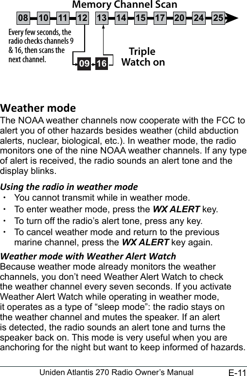 E-11Uniden Atlantis 270 Radio Owner’s ManualThe NOAA weather channels now cooperate with the FCC to alert you of other hazards besides weather (child abduction alerts, nuclear, biological, etc.). In weather mode, the radio monitors one of the nine NOAA weather channels. If any type of alert is received, the radio sounds an alert tone and the display blinks. Using the radio in weather mode xYou cannot transmit while in weather mode. xTo enter weather mode, press the WX ALERT key.  xTo turn off the radio’s alert tone, press any key. xTo cancel weather mode and return to the previous marine channel, press the WX ALERT key again. Weather mode with Weather Alert WatchBecause weather mode already monitors the weather channels, you don’t need Weather Alert Watch to check the weather channel every seven seconds. If you activate Weather Alert Watch while operating in weather mode, it operates as a type of “sleep mode”: the radio stays on the weather channel and mutes the speaker. If an alert is detected, the radio sounds an alert tone and turns the speaker back on. This mode is very useful when you are anchoring for the night but want to keep informed of hazards. Every few seconds, the radio checks channels 9 &amp; 16, then scans the next channel. Triple Watch on0916Memory Channel Scan08 252417151413121110 20