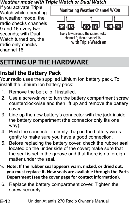 E-12 Uniden Atlantis 270 Radio Owner’s ManualWeather mode with Triple Watch or Dual WatchIf you activate TripleWatch while operating in weather mode, the radio checks channels 9 and 16 every two seconds; with Dual Watch turned on, the radio only checks channel 16.Your radio uses the supplied Lithium Ion battery pack. To install the Lithium Ion battery pack:1.  Remove the belt clip if installed.2.  Use a screwdriver to turn the battery compartment screw counterclockwise and then lift up and remove the battery cover.3.  Line up the new battery’s connector with the jack inside the battery compartment (the connector only ts one way).4.  Push the connector in rmly. Tug on the battery wires gently to make sure you have a good connection.5.  Before replacing the battery cover, check the rubber seal located on the under side of the cover; make sure that the seal is set in the groove and that there is no foreign matter under the seal.#6.  Replace the battery compartment cover. Tighten the screw securely.0909 16Every few seconds, the radio checks channel 9, then c.hannel 16.with Triple Watch on0909 16 0909 16Monitoring Weather Channel WX08