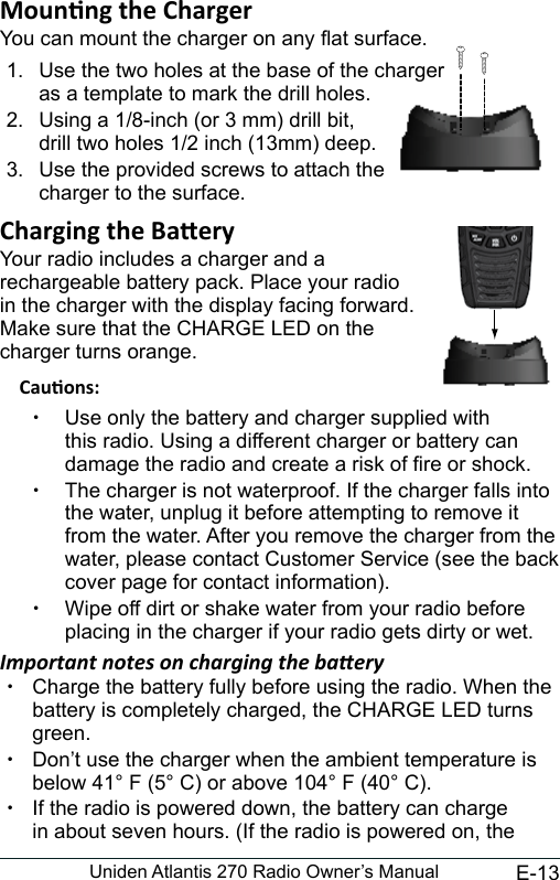 E-13Uniden Atlantis 270 Radio Owner’s ManualYou can mount the charger on any at surface.1.  Use the two holes at the base of the charger  as a template to mark the drill holes. 2.  Using a 1/8-inch (or 3 mm) drill bit, drill two holes 1/2 inch (13mm) deep.3.  Use the provided screws to attach the charger to the surface.Your radio includes a charger and a  rechargeable battery pack. Place your radio  in the charger with the display facing forward. Make sure that the CHARGE LED on the  charger turns orange. xUse only the battery and charger supplied with this radio. Using a different charger or battery can damage the radio and create a risk of re or shock. xThe charger is not waterproof. If the charger falls into the water, unplug it before attempting to remove it from the water. After you remove the charger from the water, please contact Customer Service (see the back cover page for contact information). xWipe off dirt or shake water from your radio before placing in the charger if your radio gets dirty or wet.Important notes on charging the baery xCharge the battery fully before using the radio. When the battery is completely charged, the CHARGE LED turns green. xDon’t use the charger when the ambient temperature is below 41° F (5° C) or above 104° F (40° C). xIf the radio is powered down, the battery can charge in about seven hours. (If the radio is powered on, the 