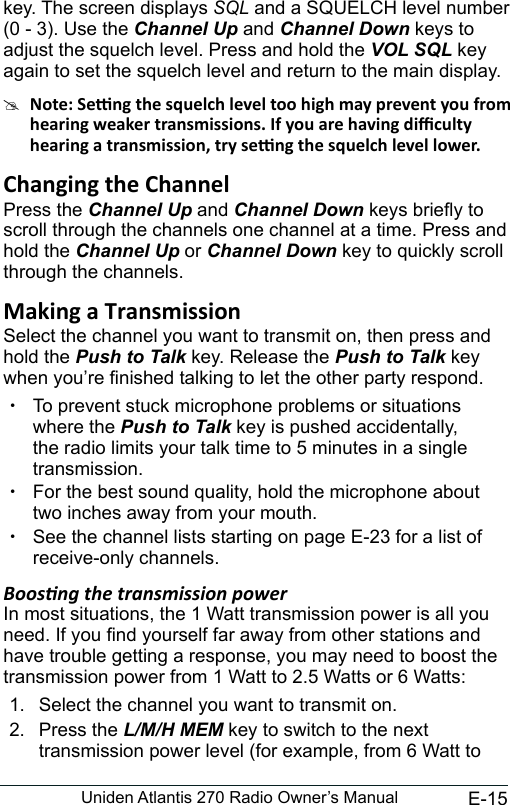 E-15Uniden Atlantis 270 Radio Owner’s Manualkey. The screen displays SQL and a SQUELCH level number (0 - 3). Use the Channel Up and Channel Down keys to adjust the squelch level. Press and hold the VOL SQL key again to set the squelch level and return to the main display.#Press the Channel Up and Channel Down keys briey to scroll through the channels one channel at a time. Press and hold the Channel Up or Channel Down key to quickly scroll through the channels.Select the channel you want to transmit on, then press and hold the Push to Talk key. Release the Push to Talk key when you’re nished talking to let the other party respond.  xTo prevent stuck microphone problems or situations where the Push to Talk key is pushed accidentally, the radio limits your talk time to 5 minutes in a single transmission. xFor the best sound quality, hold the microphone about two inches away from your mouth. xSee the channel lists starting on page E-23 for a list of receive-only channels.Boosng the transmission powerIn most situations, the 1 Watt transmission power is all you need. If you nd yourself far away from other stations and have trouble getting a response, you may need to boost the transmission power from 1 Watt to 2.5 Watts or 6 Watts:1.  Select the channel you want to transmit on. 2.  Press the L/M/H MEM key to switch to the next transmission power level (for example, from 6 Watt to 