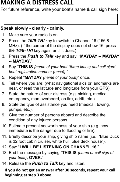 For future reference, write your boat’s name &amp; call sign here: Speak slowly - clearly - calmly.1.  Make sure your radio is on. 2.  Press the 16/9-TRI key to switch to Channel 16 (156.8 MHz). (If the corner of the display does not show 16, press the 16/9-TRI key again until it does.) 3.  Press the Push to Talk key and say: “MAYDAY -- MAYDAY -- MAYDAY.” 4.  Say “THIS IS {name of your boat (three times) and call sign/boat registration number (once)}.” 5.  Repeat “MAYDAY {name of your boat}” once. 6.  Tell where you are: (what navigational aids or landmarks are near, or read the latitude and longitude from your GPS). 7.  State the nature of your distress (e.g. sinking, medical emergency, man overboard, on re, adrift, etc.).8.  State the type of assistance you need (medical, towing, pumps, etc.). 9.  Give the number of persons aboard and describe the condition of any injured persons. 10. Estimate present seaworthiness of your ship (e.g. how immediate is the danger due to ooding or re). 11. Briey describe your ship, giving ship name (i.e., “Blue Duck is 32 foot cabin cruiser, white hull, blue deck house”). 12. Say: “I WILL BE LISTENING ON CHANNEL 16.” 13. End the message by saying “THIS IS {name or call sign of your boat}, OVER.” 14. Release the Push to Talk key and listen. 