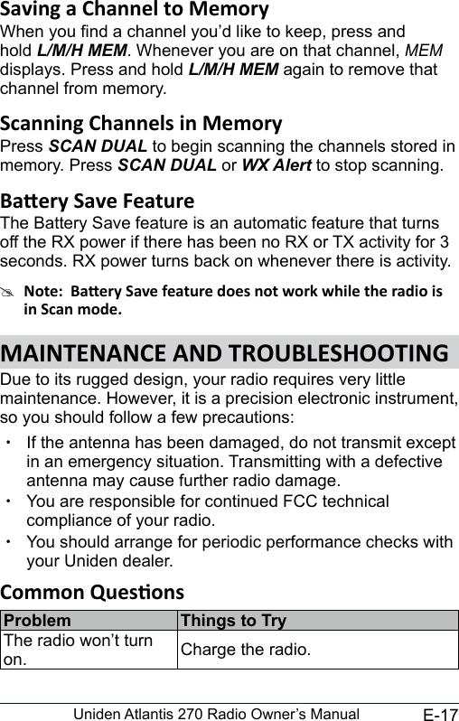 E-17Uniden Atlantis 270 Radio Owner’s ManualWhen you nd a channel you’d like to keep, press and hold L/M/H MEM. Whenever you are on that channel, MEM displays. Press and hold L/M/H MEM again to remove that channel from memory.Press SCAN DUAL to begin scanning the channels stored in memory. Press SCAN DUAL or WX Alert to stop scanning.The Battery Save feature is an automatic feature that turns off the RX power if there has been no RX or TX activity for 3 seconds. RX power turns back on whenever there is activity.#Due to its rugged design, your radio requires very little maintenance. However, it is a precision electronic instrument, so you should follow a few precautions: xIf the antenna has been damaged, do not transmit except in an emergency situation. Transmitting with a defective antenna may cause further radio damage. xYou are responsible for continued FCC technical compliance of your radio. xYou should arrange for periodic performance checks with your Uniden dealer.Problem Things to TryThe radio won’t turn on. Charge the radio.