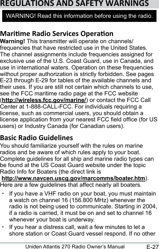 E-27Uniden Atlantis 270 Radio Owner’s ManualWarning! This transmitter will operate on channels/frequencies that have restricted use in the United States. The channel assignments include frequencies assigned for exclusive use of the U.S. Coast Guard, use in Canada, and use in international waters. Operation on these frequencies without proper authorization is strictly forbidden. See pages E-23 through E-29 for tables of the available channels and their uses. If you are still not certain which channels to use, see the FCC maritime radio page at the FCC website  (http://wireless.fcc.gov/marine/) or contact the FCC Call Center at 1-888-CALL-FCC. For individuals requiring a license, such as commercial users, you should obtain a license application from your nearest FCC eld ofce (for US users) or Industry Canada (for Canadian users). You should familiarize yourself with the rules on marine radios and be aware of which rules apply to your boat. Complete guidelines for all ship and marine radio types can be found at the US Coast Guard website under the topic Radio Info for Boaters (the direct link is  http://www.navcen.uscg.gov/marcomms/boater.htm). Here are a few guidelines that affect nearly all boaters. xIf you have a VHF radio on your boat, you must maintain a watch on channel 16 (156.800 MHz) whenever the radio is not being used to communicate. Starting in 2004, if a radio is carried, it must be on and set to channel 16 whenever your boat is underway. xIf you hear a distress call, wait a few minutes to let a shore station or Coast Guard vessel respond. If no other WARNING! Read this information before using the radio.