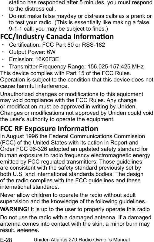 E-28 Uniden Atlantis 270 Radio Owner’s Manualstation has responded after 5 minutes, you must respond to the distress call.  xDo not make false mayday or distress calls as a prank or to test your radio. (This is essentially like making a false 9-1-1 call; you may be subject to nes.) xCertication: FCC Part 80 or RSS-182 xOutput Power: 6W xEmission: 16K0F3E xTransmitter Frequency Range: 156.025-157.425 MHzThis device complies with Part 15 of the FCC Rules. Operation is subject to the condition that this device does not cause harmful interference.Unauthorized changes or modications to this equipment may void compliance with the FCC Rules. Any change or modication must be approved in writing by Uniden. Changes or modications not approved by Uniden could void the user’s authority to operate the equipment.In August 1996 the Federal Communications Commission (FCC) of the United States with its action in Report and Order FCC 96-326 adopted an updated safety standard for human exposure to radio frequency electromagnetic energy emitted by FCC regulated transmitters. Those guidelines are consistent with the safety standard previously set by both U.S. and international standards bodies. The design of the radio complies with the FCC guidelines and these international standards.Never allow children to operate the radio without adult supervision and the knowledge of the following guidelines.WARNING! It is up to the user to properly operate this radioDo not use the radio with a damaged antenna. If a damaged antenna comes into contact with the skin, a minor burn may result. antenna.