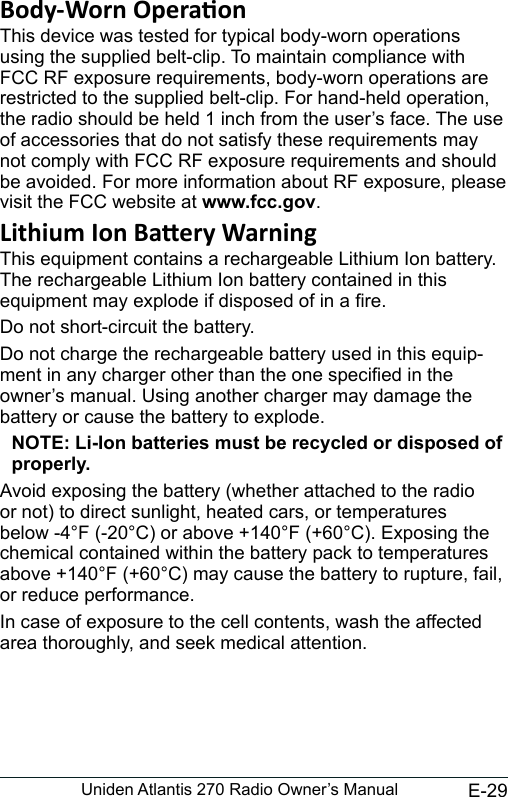 E-29Uniden Atlantis 270 Radio Owner’s ManualThis device was tested for typical body-worn operations using the supplied belt-clip. To maintain compliance with FCC RF exposure requirements, body-worn operations are restricted to the supplied belt-clip. For hand-held operation, the radio should be held 1 inch from the user’s face. The use of accessories that do not satisfy these requirements may not comply with FCC RF exposure requirements and should be avoided. For more information about RF exposure, please visit the FCC website at www.fcc.gov.This equipment contains a rechargeable Lithium Ion battery. The rechargeable Lithium Ion battery contained in this equipment may explode if disposed of in a re.Do not short-circuit the battery.Do not charge the rechargeable battery used in this equip-ment in any charger other than the one specied in the owner’s manual. Using another charger may damage the battery or cause the battery to explode.NOTE: Li-Ion batteries must be recycled or disposed of properly.Avoid exposing the battery (whether attached to the radio or not) to direct sunlight, heated cars, or temperatures below -4°F (-20°C) or above +140°F (+60°C). Exposing the chemical contained within the battery pack to temperatures above +140°F (+60°C) may cause the battery to rupture, fail, or reduce performance.In case of exposure to the cell contents, wash the affected area thoroughly, and seek medical attention.