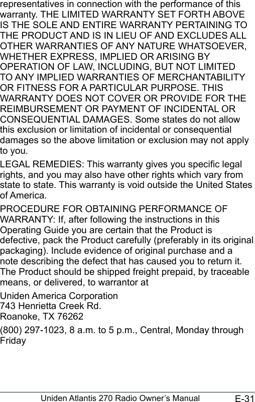 E-31Uniden Atlantis 270 Radio Owner’s Manualrepresentatives in connection with the performance of this warranty. THE LIMITED WARRANTY SET FORTH ABOVE IS THE SOLE AND ENTIRE WARRANTY PERTAINING TO THE PRODUCT AND IS IN LIEU OF AND EXCLUDES ALL OTHER WARRANTIES OF ANY NATURE WHATSOEVER, WHETHER EXPRESS, IMPLIED OR ARISING BY OPERATION OF LAW, INCLUDING, BUT NOT LIMITED TO ANY IMPLIED WARRANTIES OF MERCHANTABILITY OR FITNESS FOR A PARTICULAR PURPOSE. THIS WARRANTY DOES NOT COVER OR PROVIDE FOR THE REIMBURSEMENT OR PAYMENT OF INCIDENTAL OR CONSEQUENTIAL DAMAGES. Some states do not allow this exclusion or limitation of incidental or consequential damages so the above limitation or exclusion may not apply to you. LEGAL REMEDIES: This warranty gives you specic legal rights, and you may also have other rights which vary from state to state. This warranty is void outside the United States of America. PROCEDURE FOR OBTAINING PERFORMANCE OF WARRANTY: If, after following the instructions in this Operating Guide you are certain that the Product is defective, pack the Product carefully (preferably in its original packaging). Include evidence of original purchase and a note describing the defect that has caused you to return it. The Product should be shipped freight prepaid, by traceable means, or delivered, to warrantor atUniden America Corporation 743 Henrietta Creek Rd. Roanoke, TX 76262(800) 297-1023, 8 a.m. to 5 p.m., Central, Monday through Friday