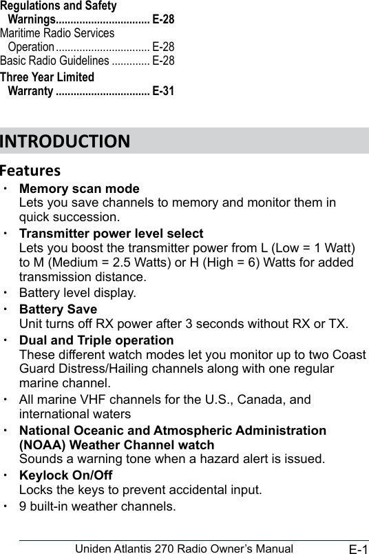 E-1Uniden Atlantis 270 Radio Owner’s Manual xMemory scan mode  Lets you save channels to memory and monitor them in quick succession.  xTransmitter power level select Lets you boost the transmitter power from L (Low = 1 Watt) to M (Medium = 2.5 Watts) or H (High = 6) Watts for added transmission distance. xBattery level display.  xBattery Save Unit turns off RX power after 3 seconds without RX or TX. xDual and Triple operation These different watch modes let you monitor up to two Coast Guard Distress/Hailing channels along with one regular marine channel. xAll marine VHF channels for the U.S., Canada, and international waters xNational Oceanic and Atmospheric Administration (NOAA) Weather Channel watch Sounds a warning tone when a hazard alert is issued. xKeylock On/Off Locks the keys to prevent accidental input.  x9 built-in weather channels.     