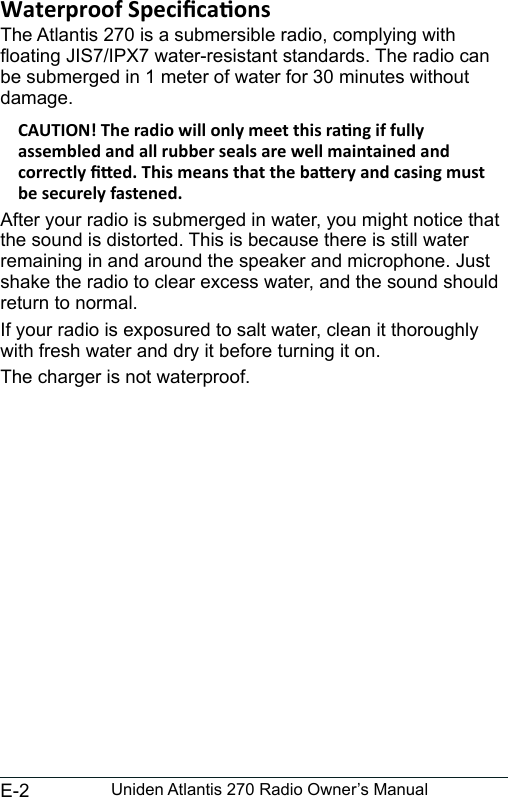 E-2 Uniden Atlantis 270 Radio Owner’s ManualThe Atlantis 270 is a submersible radio, complying with oating JIS7/IPX7 water-resistant standards. The radio can be submerged in 1 meter of water for 30 minutes without damage.After your radio is submerged in water, you might notice that the sound is distorted. This is because there is still water remaining in and around the speaker and microphone. Just shake the radio to clear excess water, and the sound should return to normal.If your radio is exposured to salt water, clean it thoroughly with fresh water and dry it before turning it on.The charger is not waterproof.