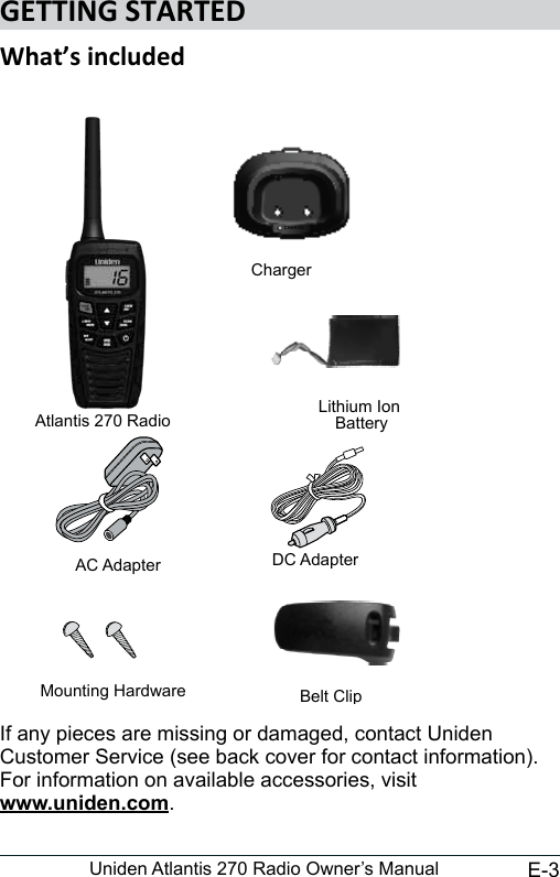 E-3Uniden Atlantis 270 Radio Owner’s ManualIf any pieces are missing or damaged, contact Uniden Customer Service (see back cover for contact information). For information on available accessories, visit www.uniden.com.Atlantis 270 RadioChargerCHARGEAC Adapter DC AdapterLithium Ion BatteryBelt ClipMounting Hardware