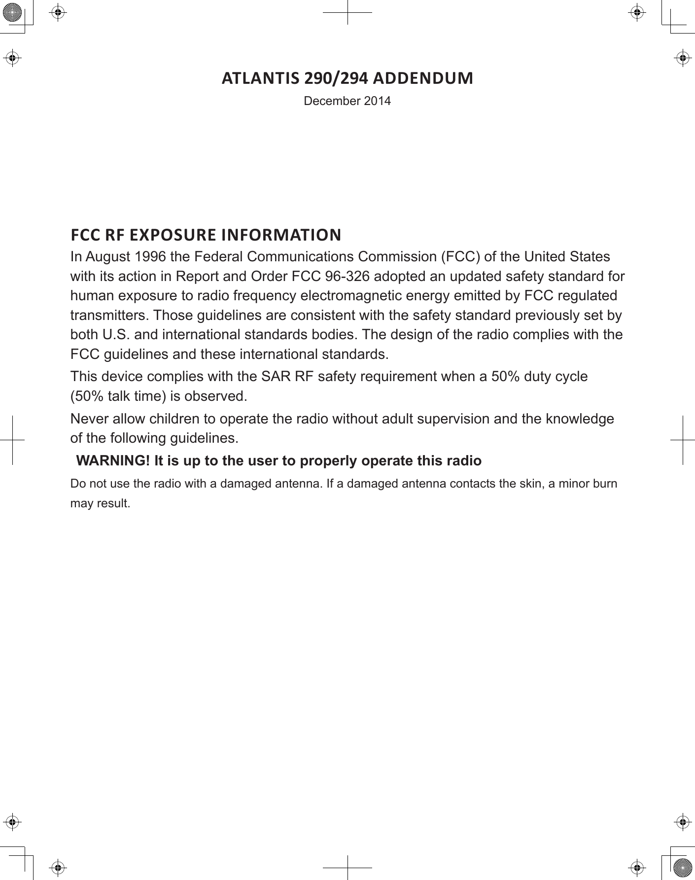 ATLANTIS 290/294 ADDENDUMDecember 2014FCC RF EXPOSURE INFORMATIONIn August 1996 the Federal Communications Commission (FCC) of the United States with its action in Report and Order FCC 96-326 adopted an updated safety standard for human exposure to radio frequency electromagnetic energy emitted by FCC regulated transmitters. Those guidelines are consistent with the safety standard previously set by both U.S. and international standards bodies. The design of the radio complies with the FCC guidelines and these international standards.This device complies with the SAR RF safety requirement when a 50% duty cycle (50% talk time) is observed.Never allow children to operate the radio without adult supervision and the knowledge of the following guidelines.WARNING! It is up to the user to properly operate this radioDo not use the radio with a damaged antenna. If a damaged antenna contacts the skin, a minor burn may result.