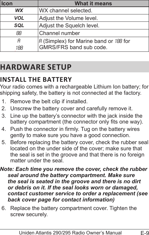 E-9Uniden Atlantis 290/295 Radio Owner’s ManualIcon What it meansWX WX channel selected.VOL Adjust the Volume level.SQL Adjust the Squelch level.88 Channel numberA:188A (Simplex) for Marine band or 188 for GMRS/FRS band sub code.Your radio comes with a rechargeable Lithium Ion battery; for shipping safety, the battery is not connected at the factory. 1.  Remove the belt clip if installed.2.  Unscrew the battery cover and carefully remove it.3.  Line up the battery’s connector with the jack inside the battery compartment (the connector only ts one way).4.  Push the connector in rmly. Tug on the battery wires gently to make sure you have a good connection.5.  Before replacing the battery cover, check the rubber seal located on the under side of the cover; make sure that the seal is set in the groove and that there is no foreign matter under the seal.Note: Each time you remove the cover, check the rubber seal around the battery compartment. Make sure the seal is seated in the groove and there is no dirt or debris on it. If the seal looks worn or damaged, contact customer service to order a replacement (see back cover page for contact information)6.  Replace the battery compartment cover. Tighten the screw securely.