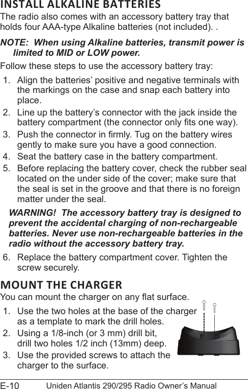 E-10 Uniden Atlantis 290/295 Radio Owner’s ManualINSTALL ALKALINE BATTERIESThe radio also comes with an accessory battery tray that holds four AAA-type Alkaline batteries (not included). .NOTE:  When using Alkaline batteries, transmit power is limited to MID or LOW power.Follow these steps to use the accessory battery tray:1.  Align the batteries’ positive and negative terminals with the markings on the case and snap each battery into place.2.  Line up the battery’s connector with the jack inside the battery compartment (the connector only ts one way).3.  Push the connector in rmly. Tug on the battery wires gently to make sure you have a good connection.4.  Seat the battery case in the battery compartment.5.  Before replacing the battery cover, check the rubber seal located on the under side of the cover; make sure that the seal is set in the groove and that there is no foreign matter under the seal.WARNING!  The accessory battery tray is designed to prevent the accidental charging of non-rechargeable batteries. Never use non-rechargeable batteries in the radio without the accessory battery tray. 6.  Replace the battery compartment cover. Tighten the screw securely.You can mount the charger on any at surface.1.  Use the two holes at the base of the charger  as a template to mark the drill holes. 2.  Using a 1/8-inch (or 3 mm) drill bit, drill two holes 1/2 inch (13mm) deep.3.  Use the provided screws to attach the charger to the surface.