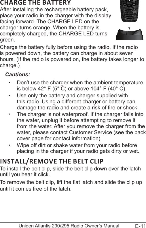 E-11Uniden Atlantis 290/295 Radio Owner’s ManualAfter installing the rechargeable battery pack,  place your radio in the charger with the display  facing forward. The CHARGE LED on the  charger turns orange. When the battery is  completely charged, the CHARGE LED turns green. Charge the battery fully before using the radio. If the radio is powered down, the battery can charge in about seven hours. (If the radio is powered on, the battery takes longer to charge.)Cautions: xDon’t use the charger when the ambient temperature is below 42° F (5° C) or above 104° F (40° C). xUse only the battery and charger supplied with this radio. Using a different charger or battery can damage the radio and create a risk of re or shock. xThe charger is not waterproof. If the charger falls into the water, unplug it before attempting to remove it from the water. After you remove the charger from the water, please contact Customer Service (see the back cover page for contact information). xWipe off dirt or shake water from your radio before placing in the charger if your radio gets dirty or wet.To install the belt clip, slide the belt clip down over the latch until you hear it click.To remove the belt clip, lift the at latch and slide the clip up until it comes free of the latch.